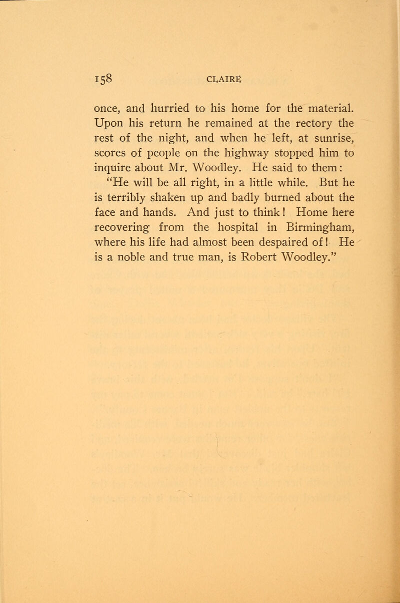 once, and hurried to his home for the material. Upon his return he remained at the rectory the rest of the night, and when he left, at sunrise, scores of people on the highway stopped him to inquire about Mr. Woodley. He said to them: He will be all right, in a little while. But he is terribly shaken up and badly burned about the face and hands. And just to think! Home here recovering from the hospital in Birmingham, where his life had almost been despaired of! He is a noble and true man, is Robert Woodsy.''