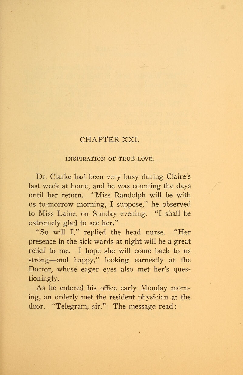 CHAPTER XXL INSPIRATION OF TRU£ IX>V3. Dr. Clarke had been very busy during Claire's last week at home, and he was counting the days until her return. Miss Randolph will be with us to-morrow morning, I suppose, he observed to Miss Laine, on Sunday evening. I shall be extremely glad to see her. So will I, replied the head nurse. Her presence in the sick wards at night will be a great relief to me. I hope she will come back to us strong—and happy, looking earnestly at the Doctor, whose eager eyes also met her's ques- tioningly. As he entered his office early Monday morn- ing, an orderly met the resident physician at the door. Telegram, sir. The message read: