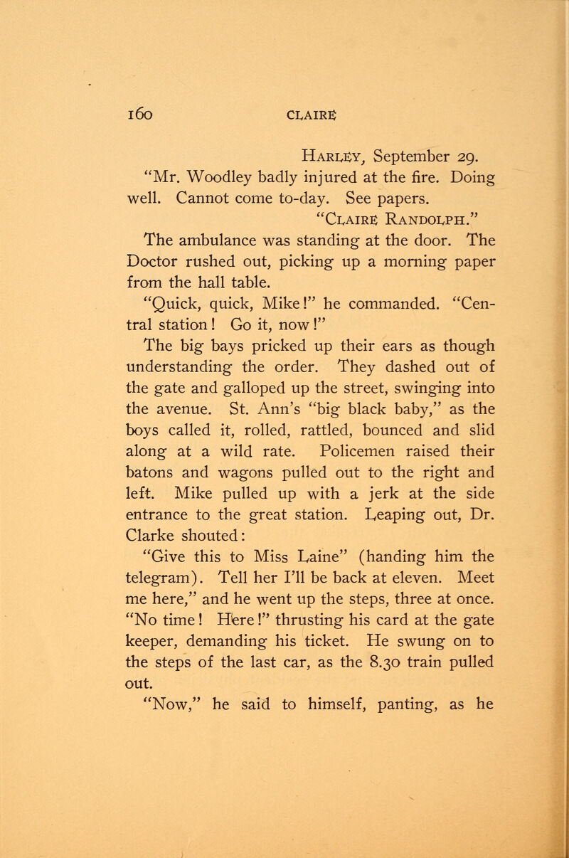 l6o CLAIR3 Harl£y, September 29. Mr. Woodley badly injured at the fire. Doing well. Cannot come to-day. See papers. Claire: Randolph. The ambulance was standing at the door. The Doctor rushed out, picking up a morning paper from the hall table. Quick, quick, Mike! he commanded. Cen- tral station! Go it, now ! The big bays pricked up their ears as though understanding the order. They dashed out of the gate and galloped up the street, swinging into the avenue. St. Ann's big black baby, as the boys called it, rolled, rattled, bounced and slid along at a wild rate. Policemen raised their batons and wagons pulled out to the right and left. Mike pulled up with a jerk at the side entrance to the great station. Leaping out, Dr. Clarke shouted: Give this to Miss Laine (handing him the telegram). Tell her I'll be back at eleven. Meet me here, and he went up the steps, three at once. No time! Here ! thrusting his card at the gate keeper, demanding his ticket. He swung on to the steps of the last car, as the 8.30 train pulled out. Now, he said to himself, panting, as he