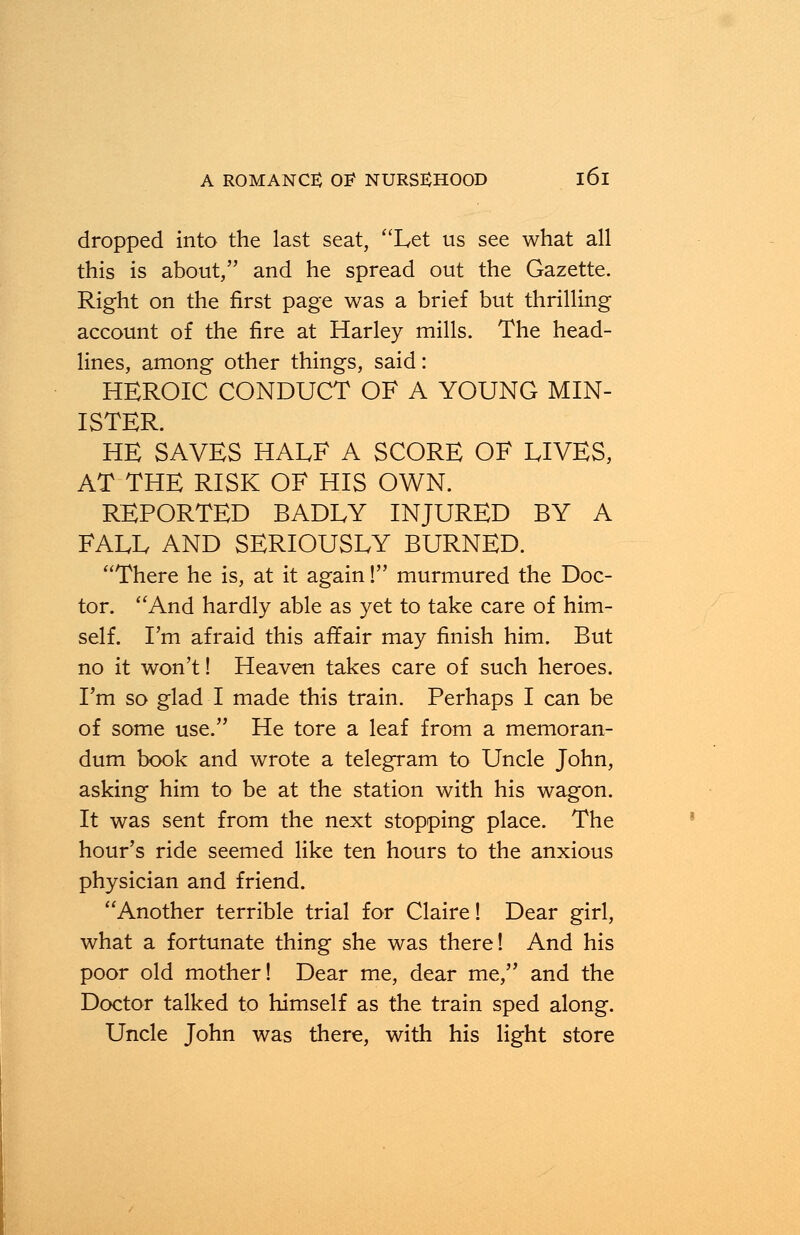 dropped into the last seat, Let us see what all this is about, and he spread out the Gazette. Right on the first page was a brief but thrilling account of the fire at Harley mills. The head- lines, among other things, said: HEROIC CONDUCT OF A YOUNG MIN- ISTER. HE SAVES HALF A SCORE OF LIVES, AT THE RISK OF HIS OWN. REPORTED BADLY INJURED BY A FALL AND SERIOUSLY BURNED. There he is, at it again! murmured the Doc- tor. And hardly able as yet to take care of him- self. I'm afraid this affair may finish him. But no it won't! Heaven takes care of such heroes. I'm so glad I made this train. Perhaps I can be of some use. He tore a leaf from a memoran- dum book and wrote a telegram to Uncle John, asking him to be at the station with his wagon. It was sent from the next stopping place. The hour's ride seemed like ten hours to the anxious physician and friend. Another terrible trial for Claire! Dear girl, what a fortunate thing she was there! And his poor old mother! Dear me, dear me, and the Doctor talked to himself as the train sped along. Uncle John was there, with his light store