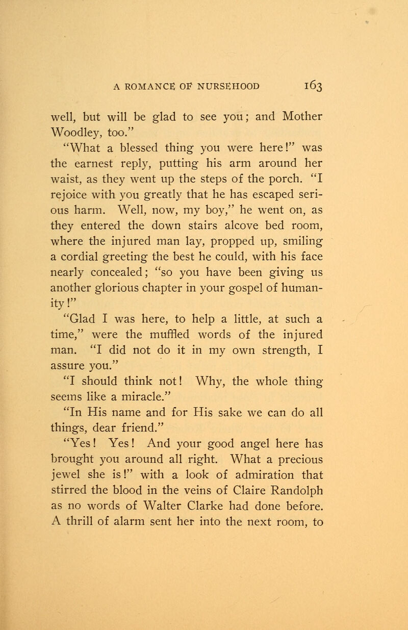 well, but will be glad to see you; and Mother Woodley, too. What a blessed thing you were here! was the earnest reply, putting his arm around her waist, as they went up the steps of the porch. I rejoice with you greatly that he has escaped seri- ous harm. Well, now, my boy, he went on, as they entered the down stairs alcove bed room, where the injured man lay, propped up, smiling a cordial greeting the best he could, with his face nearly concealed; so you have been giving us another glorious chapter in your gospel of human- ity ! Glad I was here, to help a little, at such a time, were the muffled words of the injured man. I did not do it in my own strength, I assure you. I should think not! Why, the whole thing- seems like a miracle. In His name and for His sake we can do all things, dear friend. Yes! Yes! And your good angel here has brought you around all right. What a precious jewel she is! with a look of admiration that stirred the blood in the veins of Claire Randolph as no words of Walter Clarke had done before. A thrill of alarm sent her into the next room, to