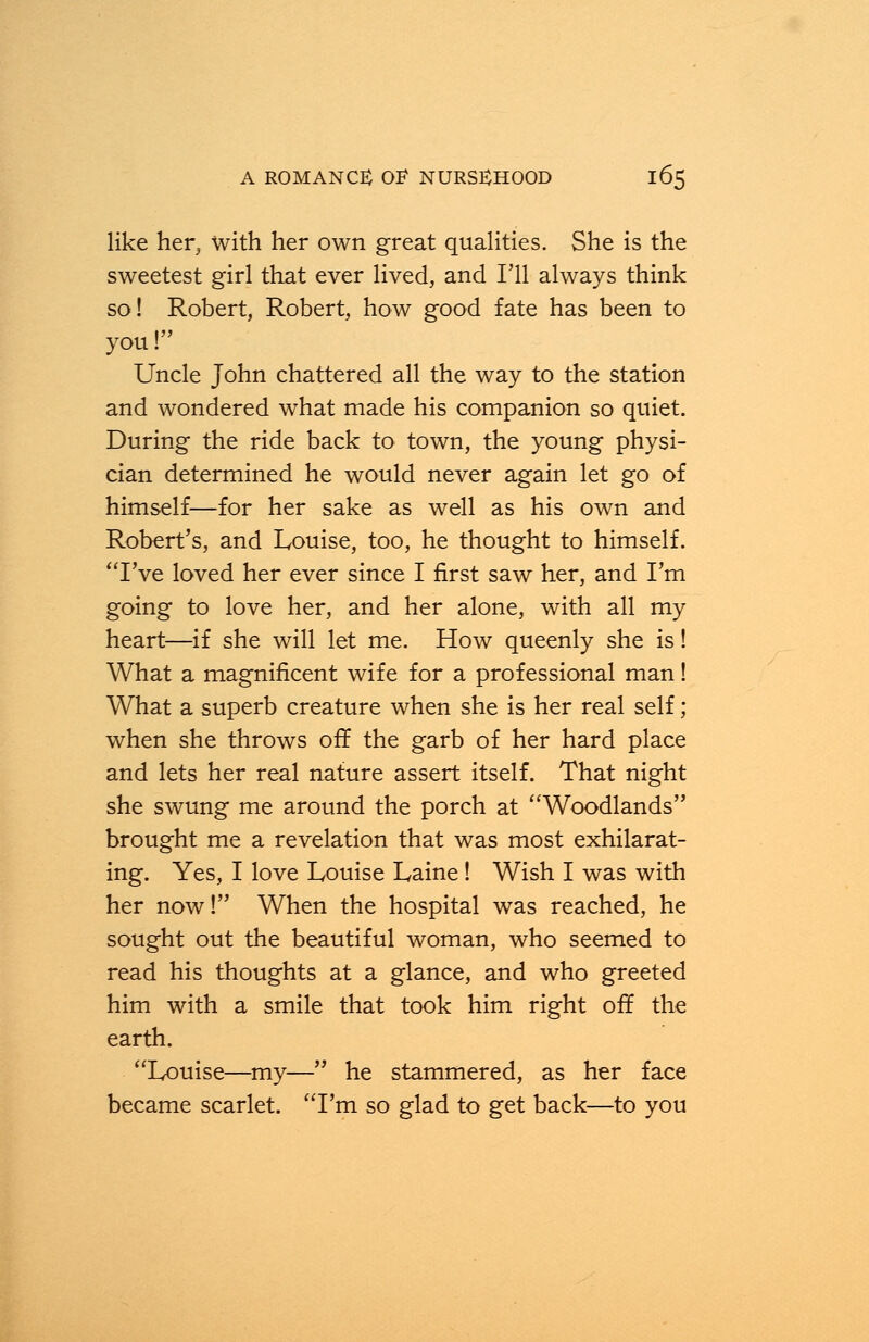 like her, with her own great qualities. She is the sweetest girl that ever lived, and I'll always think so! Robert, Robert, how good fate has been to you! Uncle John chattered all the way to the station and wondered wThat made his companion so quiet. During the ride back to town, the young physi- cian determined he would never again let go of himself—for her sake as well as his own and Robert's, and Louise, too, he thought to himself. I've loved her ever since I first saw her, and I'm going to love her, and her alone, with all my heart—if she will let me. How queenly she is! What a magnificent wife for a professional man! What a superb creature when she is her real self; when she throws off the garb of her hard place and lets her real nature assert itself. That night she swung me around the porch at Woodlands brought me a revelation that was most exhilarat- ing. Yes, I love Louise Laine! Wish I was with her now! When the hospital was reached, he sought out the beautiful woman, who seemed to read his thoughts at a glance, and who greeted him with a smile that took him right off the earth. Louise—my— he stammered, as her face became scarlet. I'm so glad to get back—to you