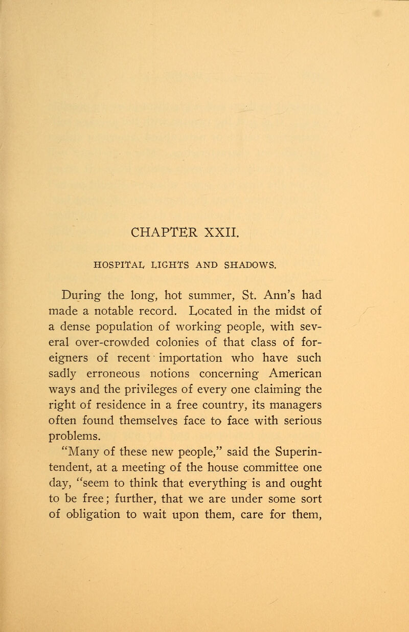 CHAPTER XXII. HOSPITAL RIGHTS AND SHADOWS. During the long, hot summer, St. Ann's had made a notable record. Located in the midst of a dense population of working people, with sev- eral over-crowded colonies of that class of for- eigners of recent importation who have such sadly erroneous notions concerning American ways and the privileges of every one claiming the right of residence in a free country, its managers often found themselves face to face with serious problems. Many of these new people, said the Superin- tendent, at a meeting of the house committee one day, seem to think that everything is and ought to be free; further, that we are under some sort of obligation to wait upon them, care for them,