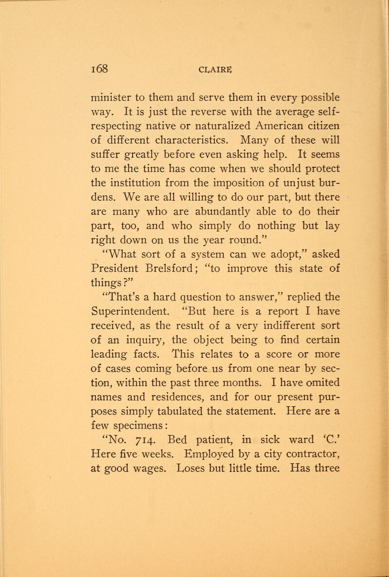 minister to them and serve them in every possible way. It is just the reverse with the average self- respecting native or naturalized American citizen of different characteristics. Many of these will suffer greatly before even asking help. It seems to me the time has come when we should protect the institution from the imposition of unjust bur- dens. We are all willing to do our part, but there are many who are abundantly able to do their part, too, and who simply do nothing but lay right down on us the year round. What sort of a system can we adopt, asked President Brelsford; to improve this state of things ? That's a hard question to answer, replied the Superintendent. But here is a report I have received, as the result of a very indifferent sort of an inquiry, the object being to find certain leading facts. This relates to a score or more of cases coming before us from one near by sec- tion, within the past three months. I have omited names and residences, and for our present pur- poses simply tabulated the statement. Here are a few specimens: No. 714. Bed patient, in sick ward 'C Here five weeks. Employed by a city contractor, at good wages. Loses but little time. Has three