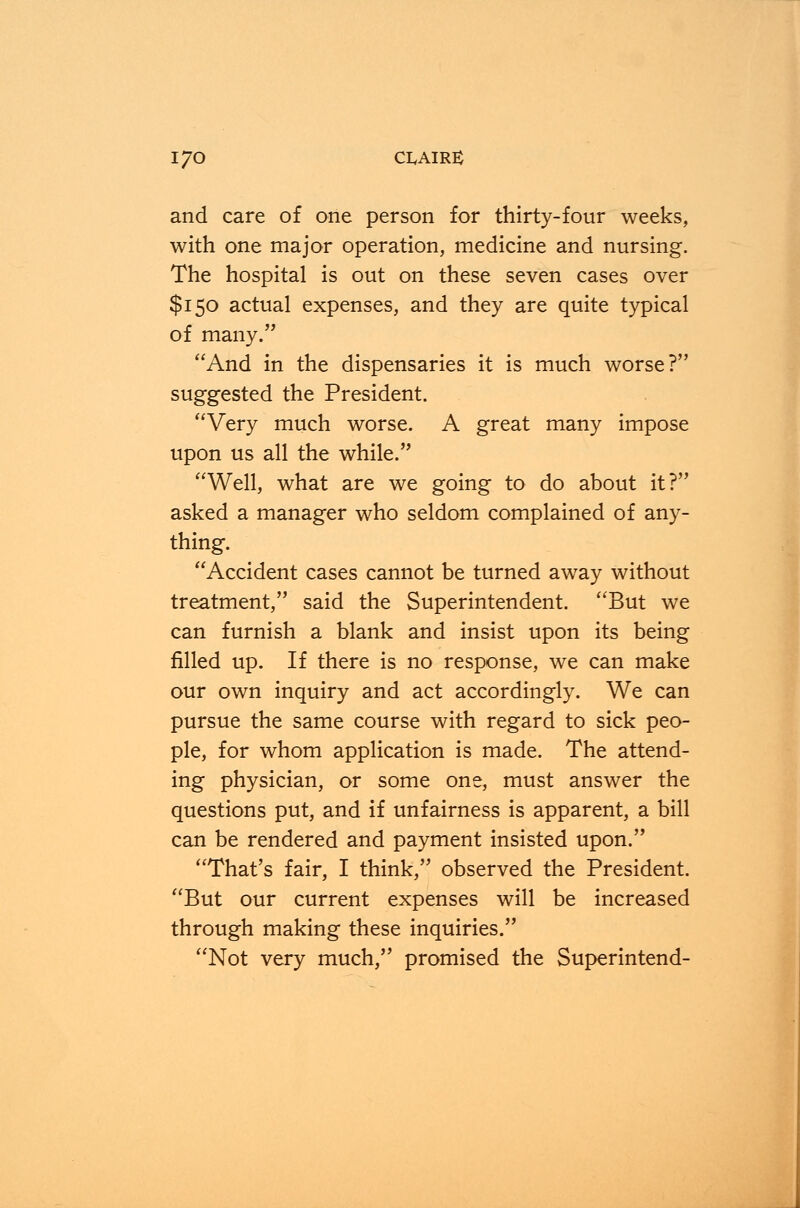 and care of one person for thirty-four weeks, with one major operation, medicine and nursing. The hospital is out on these seven cases over $150 actual expenses, and they are quite typical of many. And in the dispensaries it is much worse? suggested the President. Very much worse. A great many impose upon us all the while. Well, what are we going to do about it? asked a manager who seldom complained of any- thing. Accident cases cannot be turned away without treatment, said the Superintendent. But we can furnish a blank and insist upon its being filled up. If there is no response, we can make our own inquiry and act accordingly. We can pursue the same course with regard to sick peo- ple, for whom application is made. The attend- ing physician, or some one, must answer the questions put, and if unfairness is apparent, a bill can be rendered and payment insisted upon. That's fair, I think, observed the President. But our current expenses will be increased through making these inquiries. Not very much, promised the Superintend-