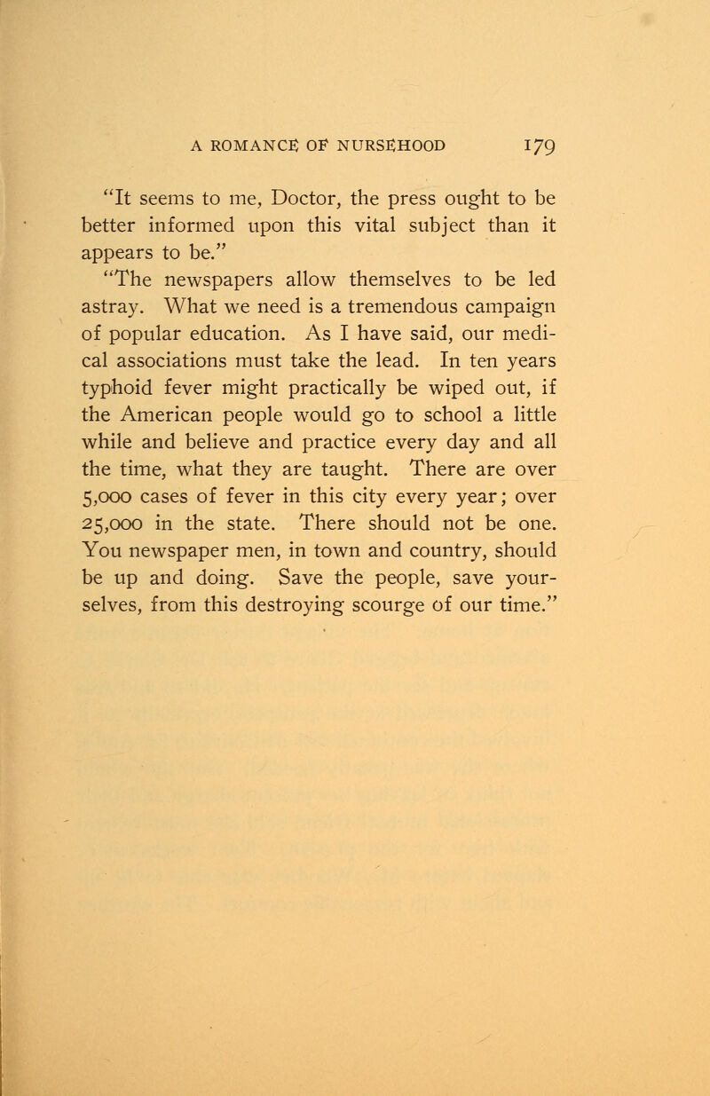 It seems to me, Doctor, the press ought to be better informed upon this vital subject than it appears to be. The newspapers allow themselves to be led astray. What we need is a tremendous campaign of popular education. As I have said, our medi- cal associations must take the lead. In ten years typhoid fever might practically be wiped out, if the American people would go to school a little while and believe and practice every day and all the time, what they are taught. There are over 5,000 cases of fever in this city every year; over 25,000 in the state. There should not be one. You newspaper men, in town and country, should be up and doing. Save the people, save your- selves, from this destroying scourge of our time.