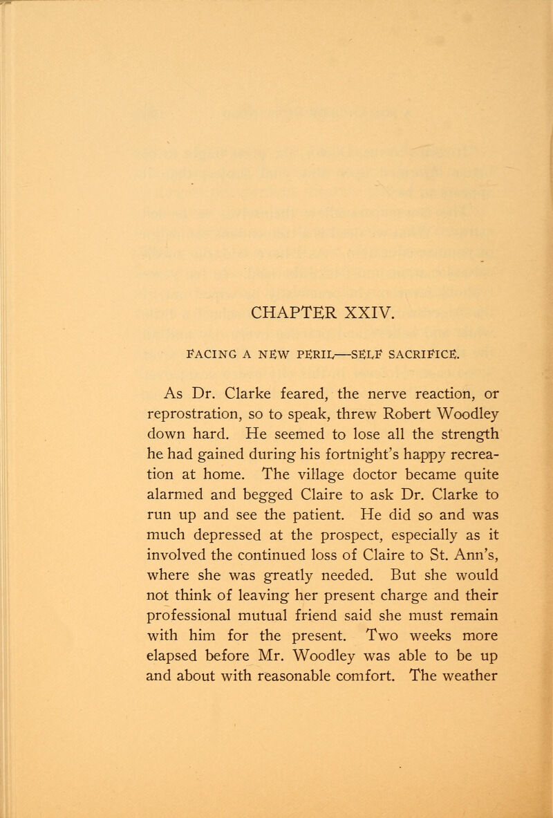 FACING A NEW P^RIIv—SEXF SACRIFICE. As Dr. Clarke feared, the nerve reaction, or reprostration, so to speak, threw Robert Woodley down hard. He seemed to lose all the strength he had gained during his fortnight's happy recrea- tion at home. The village doctor became quite alarmed and begged Claire to ask Dr. Clarke to run up and see the patient. He did so and was much depressed at the prospect, especially as it involved the continued loss of Claire to St. Ann's, where she was greatly needed. But she would not think of leaving her present charge and their professional mutual friend said she must remain with him for the present. Two weeks more elapsed before Mr. Woodley was able to be up and about with reasonable comfort. The weather