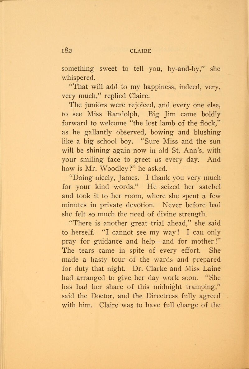 something sweet to tell you, by-and-by, she whispered. That will add to my happiness, indeed, very, very much, replied Claire. The juniors were rejoiced, and every one else, to see Miss Randolph. Big Jim came boldly forward to welcome the lost lamb of the flock, as he gallantly observed, bowing and blushing like a big school boy. Sure Miss and the sun will be shining again now in old St. Ann's, with your smiling face to greet us every day. And how is Mr. Woodley? he asked. Doing nicely, James. I thank you very much for your kind words. He seized her satchel and took it to her room, where she spent a few minutes in private devotion. Never before had she felt so much the need of divine strength. There is another great trial ahead, she said to herself. I cannot see my way! I can only pray for guidance and help—and for mother! The tears came in spite of every effort. She made a hasty tour of the wards and prepared for duty that night. Dr. Clarke and Miss Laine had arranged to give her day work soon. She has had her share of this midnight tramping, said the Doctor, and the Directress fully agreed with him. Claire was to have full charge of the