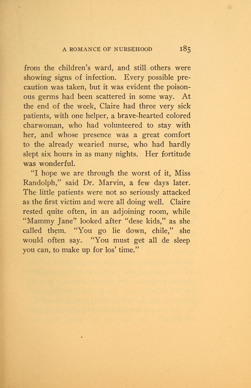 from the children's ward, and still others were showing signs of infection. Every possible pre- caution was taken, but it was evident the poison- ous germs had been scattered in some way. At the end of the week, Claire had three very sick patients, with one helper, a brave-hearted colored charwoman, who had volunteered to stay with her, and whose presence was a great comfort to the already wearied nurse, who had hardly slept six hours in as many nights. Her fortitude was wonderful. I hope we are through the worst of it, Miss Randolph, said Dr. Marvin, a few days later. The little patients were not so seriously attacked as the first victim and were all doing well. Claire rested quite often, in an adjoining room, while Mammy Jane looked after dese kids, as she called them. You go lie down, chile, she would often say. You must get all de sleep you can, to make up for los' time.