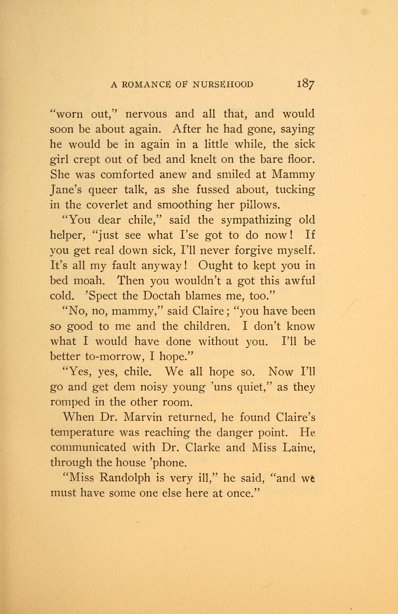 worn out, nervous and all that, and would soon be about again. After he had gone, saying he would be in again in a little while, the sick girl crept out of bed and knelt on the bare floor. She was comforted anew and smiled at Mammy Jane's queer talk, as she fussed about, tucking in the coverlet and smoothing her pillows. You dear chile, said the sympathizing old helper, just see what I'se got to do now! If you get real down sick, I'll never forgive myself. It's all my fault anyway! Ought to kept you in bed moah. Then you wouldn't a got this awful cold. 'Spect the Doctah blames me, too. No, no, mammy, said Claire; you have been so good to me and the children. I don't know what I would have done without you. I'll be better to-morrow, I hope. Yes, yes, chile. We all hope so. Now I'll go and get dem noisy young 'uns quiet, as they romped in the other room. When Dr. Marvin returned, he found Claire's temperature was reaching the danger point. He communicated with Dr. Clarke and Miss Laine, through the house 'phone. Miss Randolph is very ill, he said, and we must have some one else here at once.