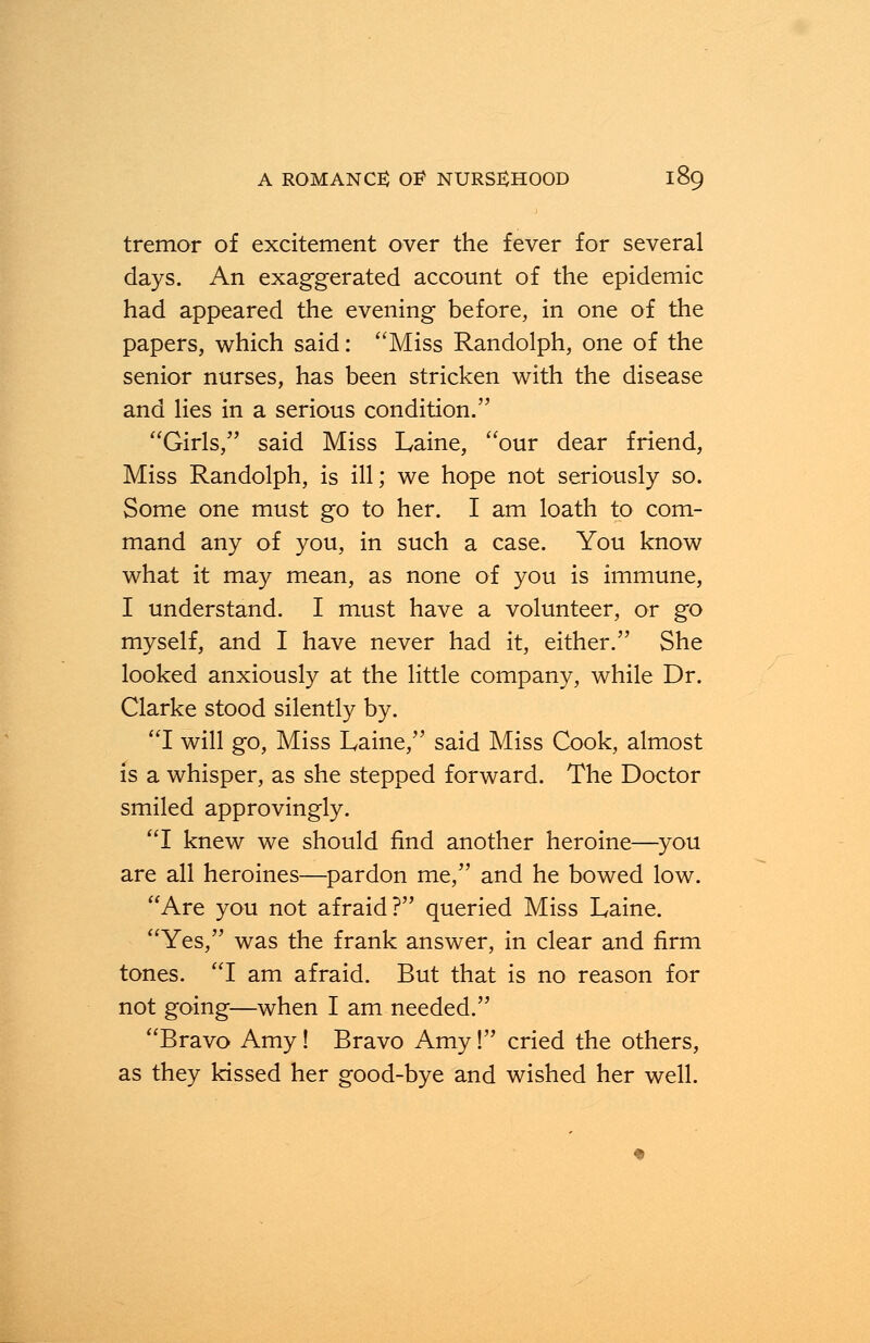 tremor of excitement over the fever for several days. An exaggerated account of the epidemic had appeared the evening before, in one of the papers, which said: Miss Randolph, one of the senior nurses, has been stricken with the disease and lies in a serious condition. Girls, said Miss Laine, our dear friend, Miss Randolph, is ill; we hope not seriously so. Some one must go to her. I am loath to com- mand any of you, in such a case. You know what it may mean, as none of you is immune, I understand. I must have a volunteer, or go myself, and I have never had it, either. She looked anxiously at the little company, while Dr. Clarke stood silently by. I will go, Miss Laine, said Miss Cook, almost is a whisper, as she stepped forward. The Doctor smiled approvingly. I knew we should find another heroine—you are all heroines—pardon me, and he bowed low. Are you not afraid? queried Miss Laine. Yes, was the frank answer, in clear and firm tones. I am afraid. But that is no reason for not going—when I am needed. Bravo Amy! Bravo Amy! cried the others, as they kissed her good-bye and wished her well.