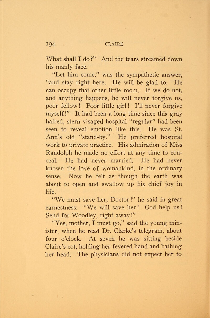 What shall I do? And the tears streamed down his manly face. Let him come, was the sympathetic answer, and stay right here. He will be glad to. He can occupy that other little room. If we do not, and anything happens, he will never forgive us, poor fellow ! Poor little girl! I'll never forgive myself! It had been a long time since this gray haired, stern visaged hospital regular had been seen to reveal emotion like this. He was St. Ann's old stand-by. He preferred hospital work to private practice. His admiration of Miss Randolph he made no effort at any time to con- ceal. He had never married. He had never known the love of womankind, in the ordinary sense. Now he felt as though the earth was about to open and swallow up his chief joy in life. We must save her, Doctor! he said in great earnestness. We will save her! God help us! Send for Woodley, right away! Yes, mother, I must go, said the young min- ister, when he read Dr. Clarke's telegram, about four o'clock. At seven he was sitting beside Claire's cot, holding her fevered hand and bathing her head. The physicians did not expect her to