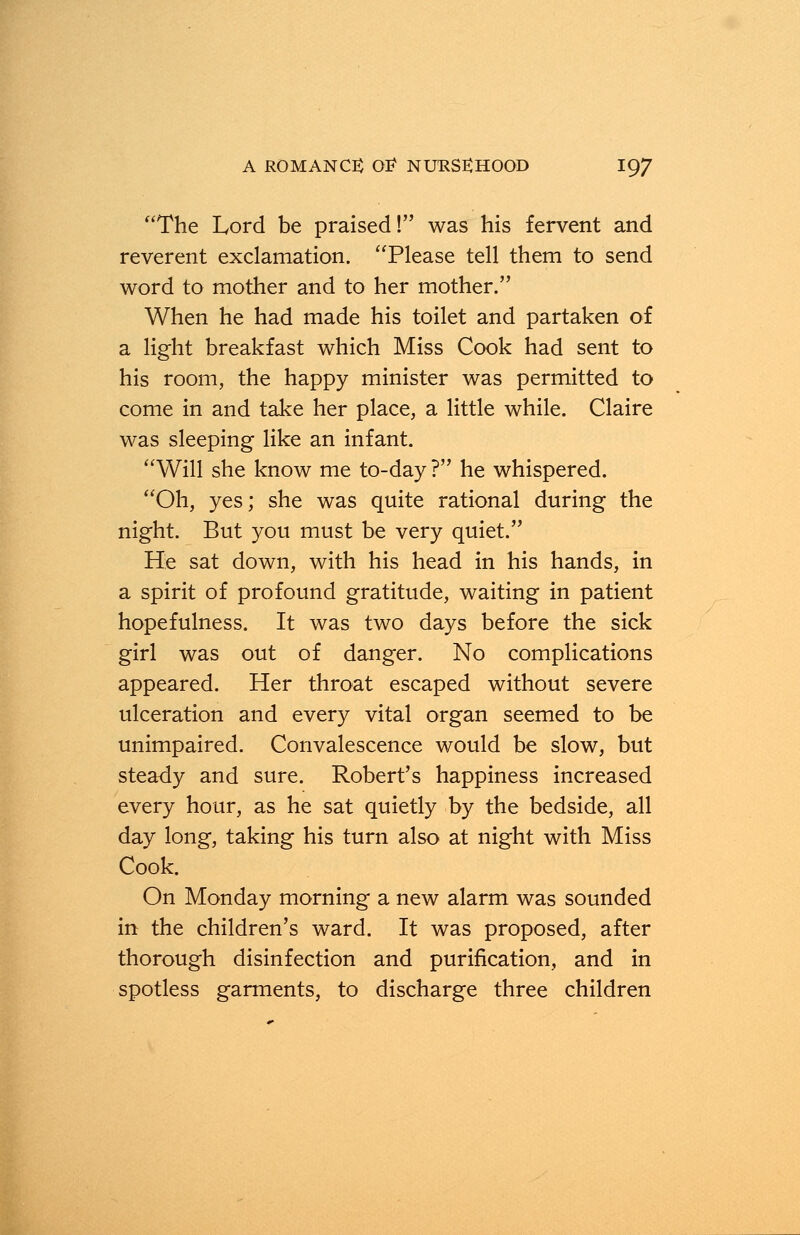 The Lord be praised! was his fervent and reverent exclamation. Please tell them to send word to mother and to her mother. When he had made his toilet and partaken of a light breakfast which Miss Cook had sent to his room, the happy minister was permitted to come in and take her place, a little while. Claire was sleeping like an infant. Will she know me to-day ? he whispered. Oh, yes; she was quite rational during the night. But you must be very quiet. He sat down, with his head in his hands, in a spirit of profound gratitude, waiting in patient hopefulness. It was two days before the sick girl was out of danger. No complications appeared. Her throat escaped without severe ulceration and every vital organ seemed to be unimpaired. Convalescence would be slow, but steady and sure. Robert's happiness increased every hour, as he sat quietly by the bedside, all day long, taking his turn also at night with Miss Cook. On Monday morning a new alarm was sounded in the children's ward. It was proposed, after thorough disinfection and purification, and in spotless garments, to discharge three children