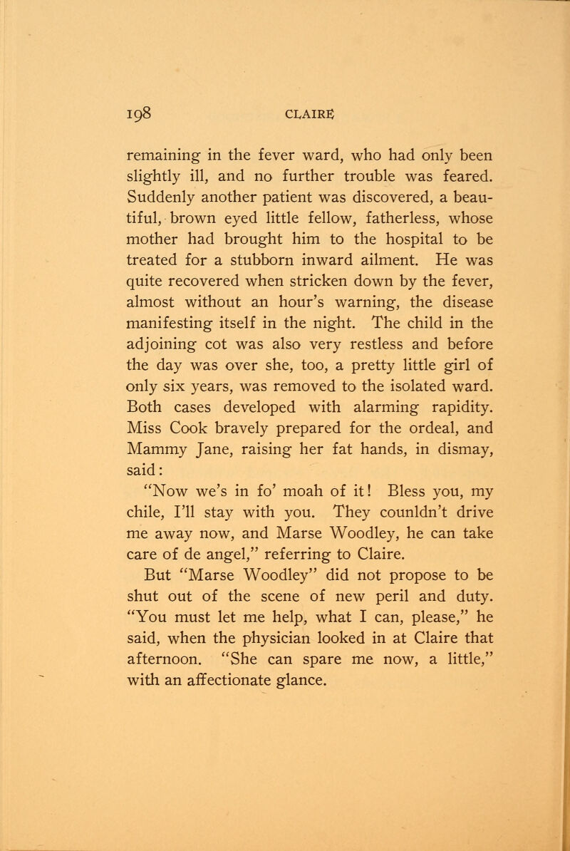 remaining in the fever ward, who had only been slightly ill, and no further trouble was feared. Suddenly another patient was discovered, a beau- tiful, brown eyed little fellow, fatherless, whose mother had brought him to the hospital to be treated for a stubborn inward ailment. He was quite recovered when stricken down by the fever, almost without an hour's warning, the disease manifesting itself in the night. The child in the adjoining cot was also very restless and before the day was over she, too, a pretty little girl of only six years, was removed to the isolated ward. Both cases developed with alarming rapidity. Miss Cook bravely prepared for the ordeal, and Mammy Jane, raising her fat hands, in dismay, said: Now we's in fo' moah of it! Bless you, my chile, I'll stay with you. They counldn't drive me away now, and Marse Woodley, he can take care of de angel, referring to Claire. But Marse Woodley did not propose to be shut out of the scene of new peril and duty. You must let me help, what I can, please, he said, when the physician looked in at Claire that afternoon. She can spare me now, a little, with an affectionate glance.