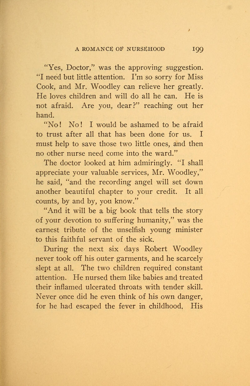 Yes, Doctor, was the approving suggestion. I need but little attention. I'm so sorry for Miss Cook, and Mr. Woodley can relieve her greatly. He loves children and will do all he can. He is not afraid. Are you, dear? reaching out her hand. No! No! I would be ashamed to be afraid to trust after all that has been done for us. I must help to save those two little ones, and then no other nurse need come into the ward. The doctor looked at him admiringly. I shall appreciate your valuable services, Mr. Woodley, he said, and the recording angel will set down another beautiful chapter to your credit. It all counts, by and by, you know. And it will be a big book that tells the story of your devotion to suffering humanity, was the earnest tribute of the unselfish young minister to this faithful servant of the sick. During the next six days Robert Woodley never took off his outer garments, and he scarcely slept at all. The two children required constant attention. He nursed them like babies and treated their inflamed ulcerated throats with tender skill. Never once did he even think of his own danger, for he had escaped the fever in childhood. His