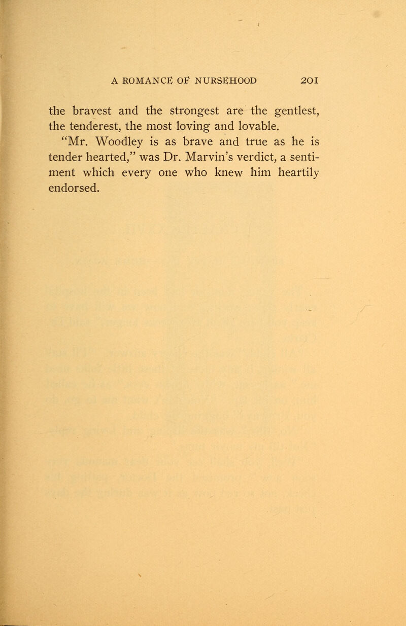 the bravest and the strongest are the gentlest, the tenderest, the most loving and lovable. Mr. Woodley is as brave and true as he is tender hearted, was Dr. Marvin's verdict, a senti- ment which every one who knew him heartily endorsed.