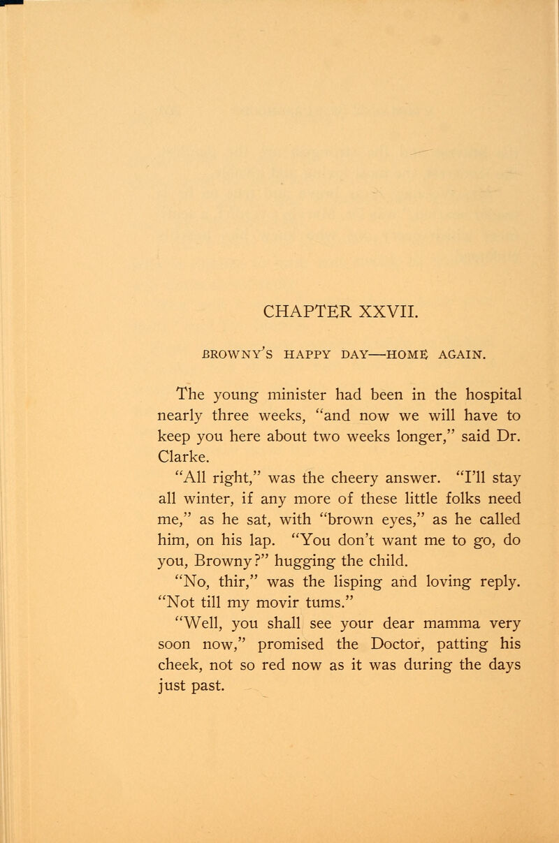 CHAPTER XXVII. BROWNY'S HAPPY DAY HOME AGAIN. The young minister had been in the hospital nearly three weeks, and now we will have to keep you here about two weeks longer, said Dr. Clarke. All right, was the cheery answer. I'll stay all winter, if any more of these little folks need me, as he sat, with brown eyes, as he called him, on his lap. You don't want me to go, do you, Browny ? hugging the child. No, thir, was the lisping and loving reply. Not till my movir turns. Well, you shall see your dear mamma very soon now, promised the Doctor, patting his cheek, not so red now as it was during the days just past.