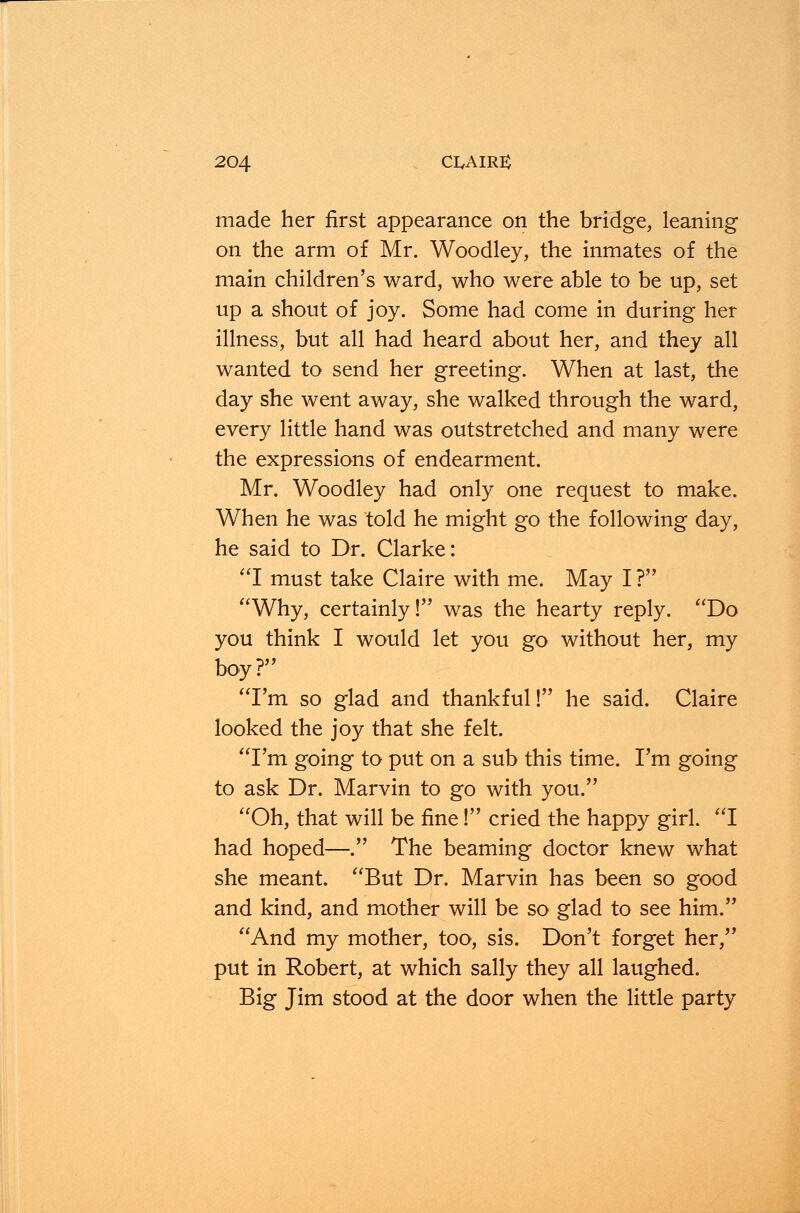 made her first appearance on the bridge, leaning on the arm of Mr. Woodley, the inmates of the main children's ward, who were able to be up, set up a shout of joy. Some had come in during her illness, but all had heard about her, and they all wanted to send her greeting. When at last, the day she went away, she walked through the ward, every little hand was outstretched and many were the expressions of endearment. Mr. Woodley had only one request to make. When he was told he might go the following day, he said to Dr. Clarke: I must take Claire with me. May I ? Why, certainly! was the hearty reply. Do you think I would let you go without her, my boy? I'm so glad and thankful! he said. Claire looked the joy that she felt. I'm going to put on a sub this time. I'm going to ask Dr. Marvin to go with you. Oh, that will be fine! cried the happy girl. I had hoped—. The beaming doctor knew what she meant. But Dr. Marvin has been so good and kind, and mother will be so glad to see him. And my mother, too, sis. Don't forget her, put in Robert, at which sally they all laughed. Big Jim stood at the door when the little party