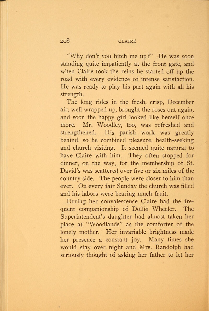 Why don't you hitch me up? He was soon standing quite impatiently at the front gate, and when Claire took the reins he started off up the road with every evidence of intense satisfaction. He was ready to play his part again with all his strength. The long rides in the fresh, crisp, December air, well wrapped up, brought the roses out again, and soon the happy girl looked like herself once more. Mr. Woodley, too, was refreshed and strengthened. His parish work was greatly behind, so he combined pleasure, health-seeking and church visiting. It seemed quite natural to have Claire with him. They often stopped for dinner, on the way, for the membership of St. David's was scattered over five or six miles of the country side. The people were closer to him than ever. On every fair Sunday the church was filled and his labors were bearing much fruit. During her convalescence Claire had the fre- quent companionship of Dollie Wheeler. The Superintendent's daughter had almost taken her place at Woodlands as the comforter of the lonely mother. Her invariable brightness made her presence a constant joy. Many times she would stay over night and Mrs. Randolph had seriously thought of asking her father to let her