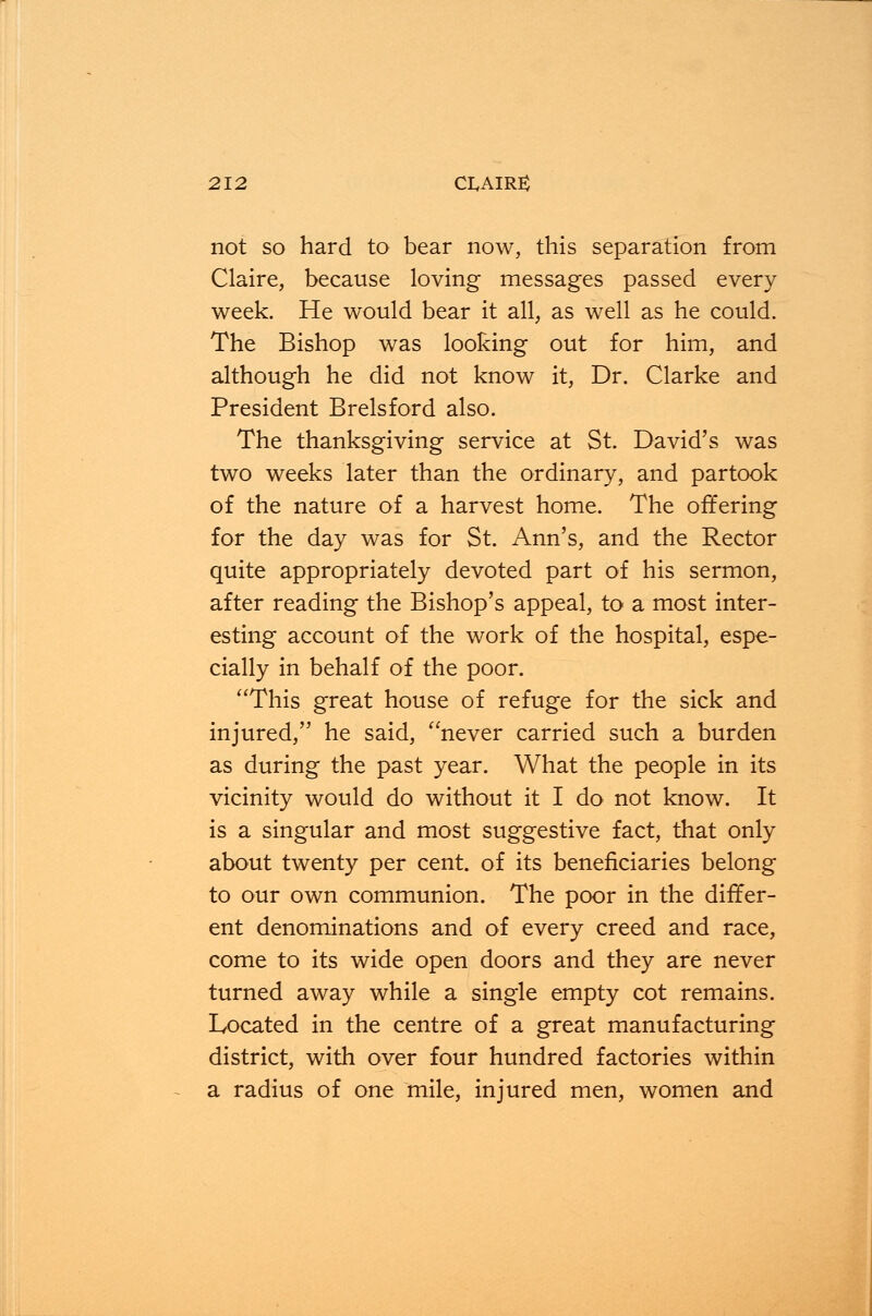 not so hard to bear now, this separation from Claire, because loving messages passed every week. He would bear it all, as well as he could. The Bishop was looking out for him, and although he did not know it, Dr. Clarke and President Brelsford also. The thanksgiving service at St. David's was two weeks later than the ordinary, and partook of the nature of a harvest home. The offering for the day was for St. Ann's, and the Rector quite appropriately devoted part of his sermon, after reading the Bishop's appeal, to a most inter- esting account of the work of the hospital, espe- cially in behalf of the poor. This great house of refuge for the sick and injured, he said, never carried such a burden as during the past year. What the people in its vicinity would do without it I do not know. It is a singular and most suggestive fact, that only about twenty per cent, of its beneficiaries belong to our own communion. The poor in the differ- ent denominations and of every creed and race, come to its wide open doors and they are never turned away while a single empty cot remains. Located in the centre of a great manufacturing district, with over four hundred factories within a radius of one mile, injured men, women and