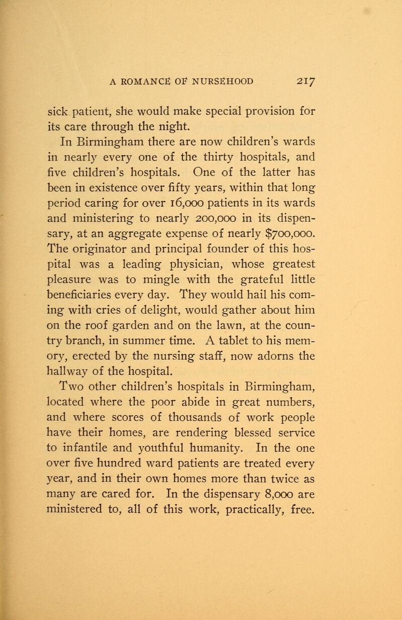 sick patient, she would make special provision for its care through the night. In Birmingham there are now children's wards in nearly every one of the thirty hospitals, and five children's hospitals. One of the latter has been in existence over fifty years, within that long period caring for over 16,000 patients in its wards and ministering to nearly 200,000 in its dispen- sary, at an aggregate expense of nearly $700,000. The originator and principal founder of this hos- pital was a leading physician, whose greatest pleasure was to mingle with the grateful little beneficiaries every day. They would hail his com- ing with cries of delight, would gather about him on the roof garden and on the lawn, at the coun- try branch, in summer time. A tablet to his mem- ory, erected by the nursing staff, now adorns the hallway of the hospital. Two other children's hospitals in Birmingham, located where the poor abide in great numbers, and where scores of thousands of work people have their homes, are rendering blessed service to infantile and youthful humanity. In the one over five hundred ward patients are treated every year, and in their own homes more than twice as many are cared for. In the dispensary 8,000 are ministered to, all of this work, practically, free.