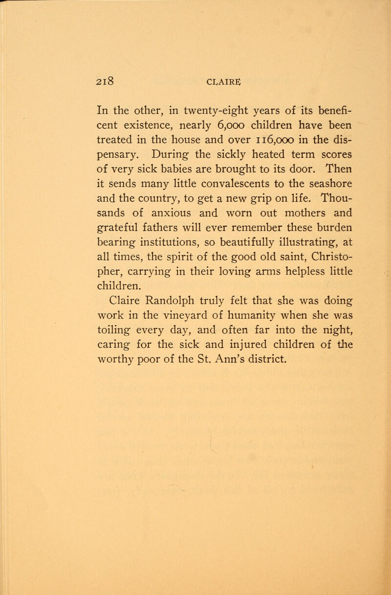 In the other, in twenty-eight years of its benefi- cent existence, nearly 6,000 children have been treated in the house and over 116,000 in the dis- pensary. During the sickly heated term scores of very sick babies are brought to its door. Then it sends many little convalescents to the seashore and the country, to get a new grip on life. Thou- sands of anxious and worn out mothers and grateful fathers will ever remember these burden bearing institutions, so beautifully illustrating, at all times, the spirit of the good old saint, Christo- pher, carrying in their loving arms helpless little children. Claire Randolph truly felt that she was doing work in the vineyard of humanity when she was toiling every day, and often far into the night, caring for the sick and injured children of the worthy poor of the St. Ann's district.