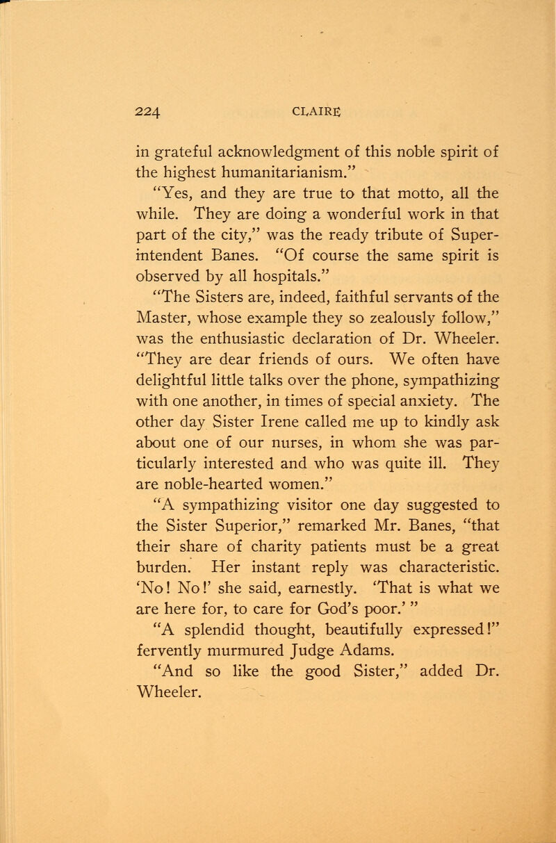 in grateful acknowledgment of this noble spirit of the highest humanitarianism. Yes, and they are true to that motto, all the while. They are doing a wonderful work in that part of the city, was the ready tribute of Super- intendent Banes. Of course the same spirit is observed by all hospitals. The Sisters are, indeed, faithful servants of the Master, whose example they so zealously follow, was the enthusiastic declaration of Dr. Wheeler. They are dear friends of ours. We often have delightful little talks over the phone, sympathizing with one another, in times of special anxiety. The other day Sister Irene called me up to kindly ask about one of our nurses, in whom she was par- ticularly interested and who was quite ill. They are noble-hearted women. A sympathizing visitor one day suggested to the Sister Superior, remarked Mr. Banes, that their share of charity patients must be a great burden. Her instant reply was characteristic. 'No! No!' she said, earnestly. 'That is what we are here for, to care for God's poor.'  A splendid thought, beautifully expressed! fervently murmured Judge Adams. And so like the good Sister, added Dr. Wheeler.