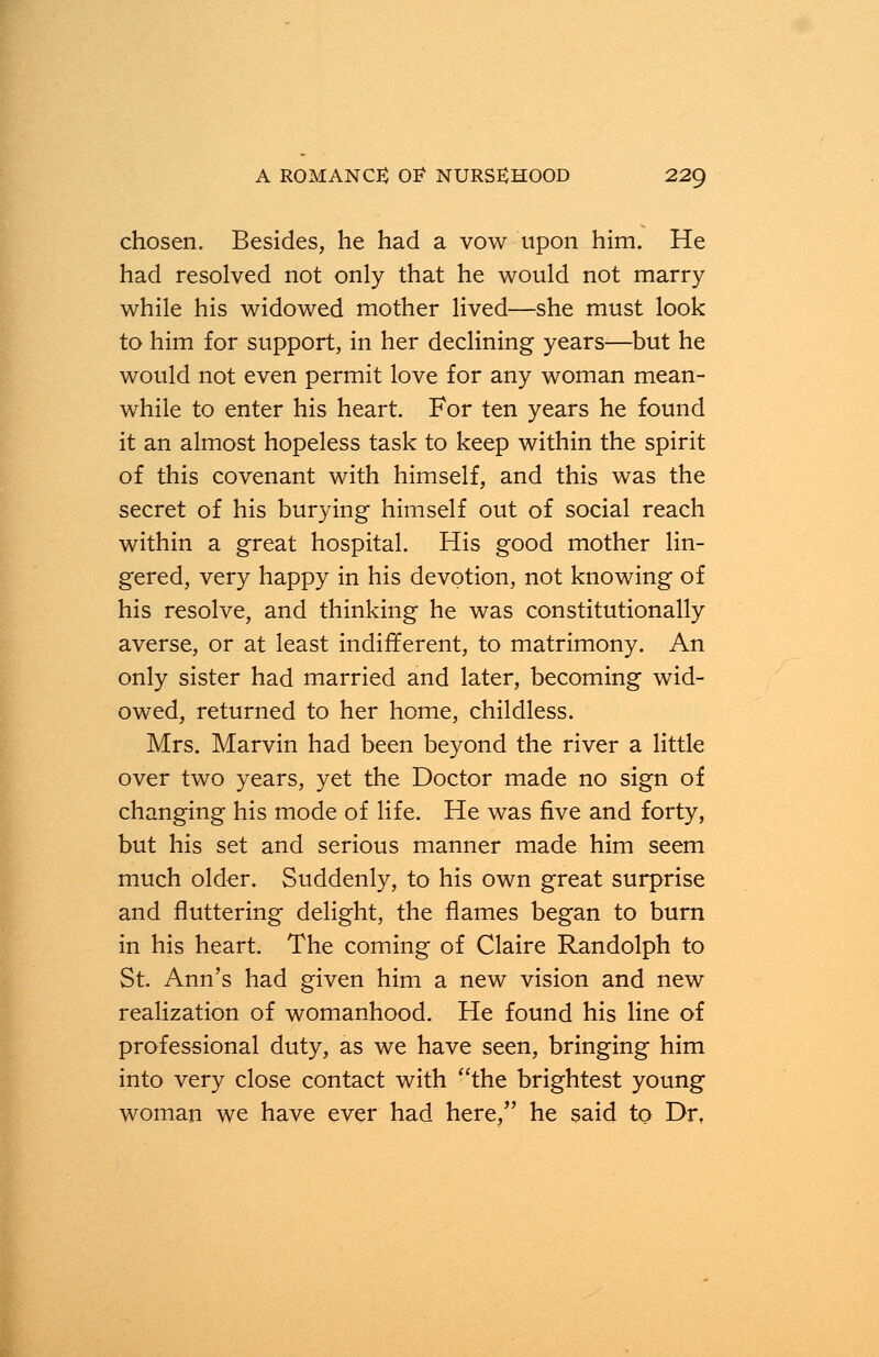 chosen. Besides, he had a vow upon him. He had resolved not only that he would not marry while his widowed mother lived—she must look to him for support, in her declining years—but he would not even permit love for any woman mean- while to enter his heart. For ten years he found it an almost hopeless task to keep within the spirit of this covenant with himself, and this was the secret of his burying himself out of social reach within a great hospital. His good mother lin- gered, very happy in his devotion, not knowing of his resolve, and thinking he was constitutionally averse, or at least indifferent, to matrimony. An only sister had married and later, becoming wid- owed, returned to her home, childless. Mrs. Marvin had been beyond the river a little over two years, yet the Doctor made no sign of changing his mode of life. He was five and forty, but his set and serious manner made him seem much older. Suddenly, to his own great surprise and fluttering delight, the flames began to burn in his heart. The coming of Claire Randolph to St. Ann's had given him a new vision and new realization of womanhood. He found his line of professional duty, as we have seen, bringing him into very close contact with the brightest young woman we have ever had here, he said to Dr,