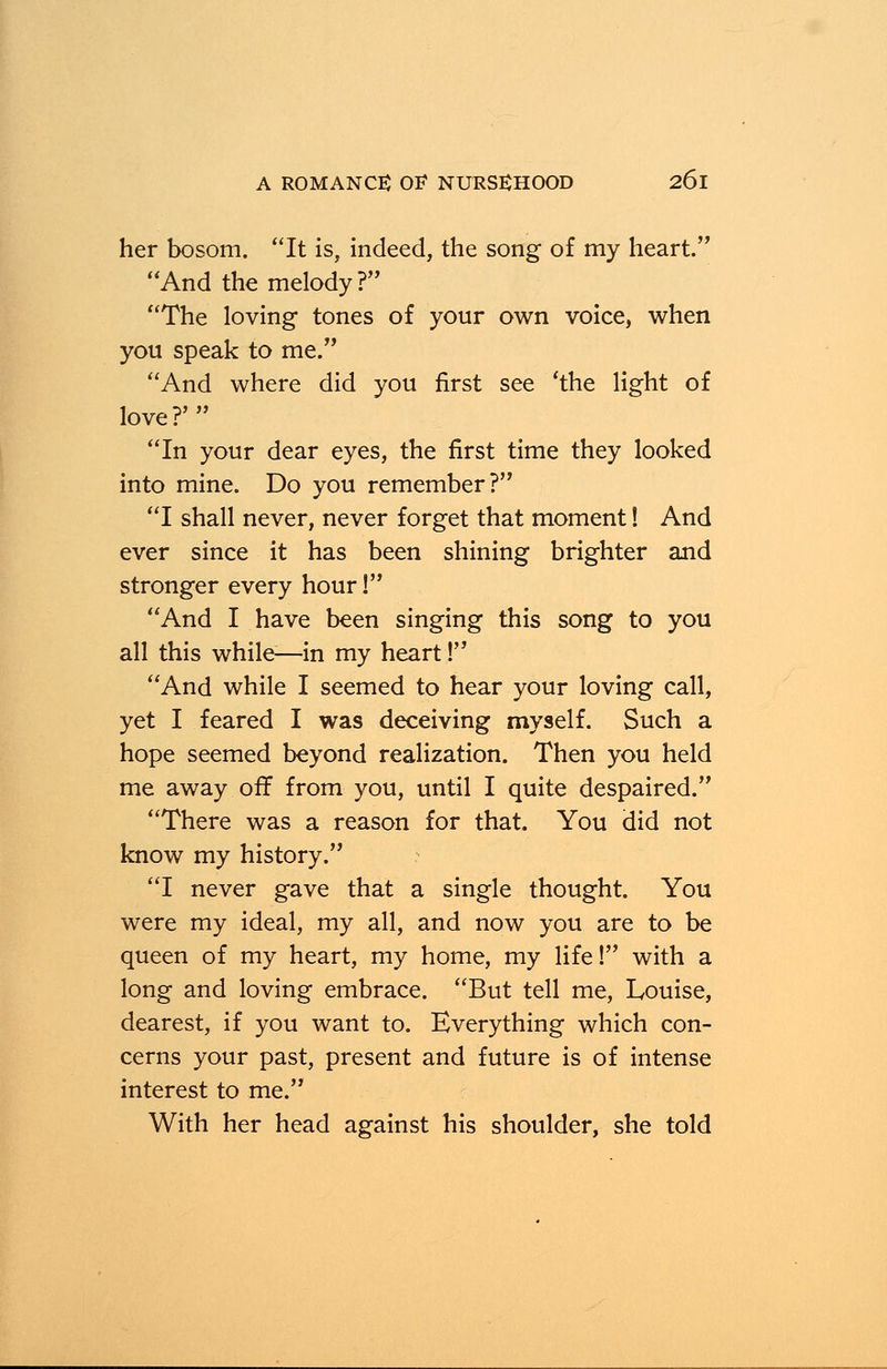 her bosom. It is, indeed, the song of my heart. And the melody? The loving tones of your own voice, when you speak to me. And where did you first see 'the light of love?' In your dear eyes, the first time they looked into mine. Do you remember? I shall never, never forget that moment! And ever since it has been shining brighter and stronger every hour! And I have been singing this song to you all this while-—in my heart! And while I seemed to hear your loving call, yet I feared I was deceiving myself. Such a hope seemed beyond realization. Then you held me away off from you, until I quite despaired. There was a reason for that. You did not know my history. I never gave that a single thought. You were my ideal, my all, and now you are to be queen of my heart, my home, my life! with a long and loving embrace. But tell me, Louise, dearest, if you want to. Everything which con- cerns your past, present and future is of intense interest to me. With her head against his shoulder, she told