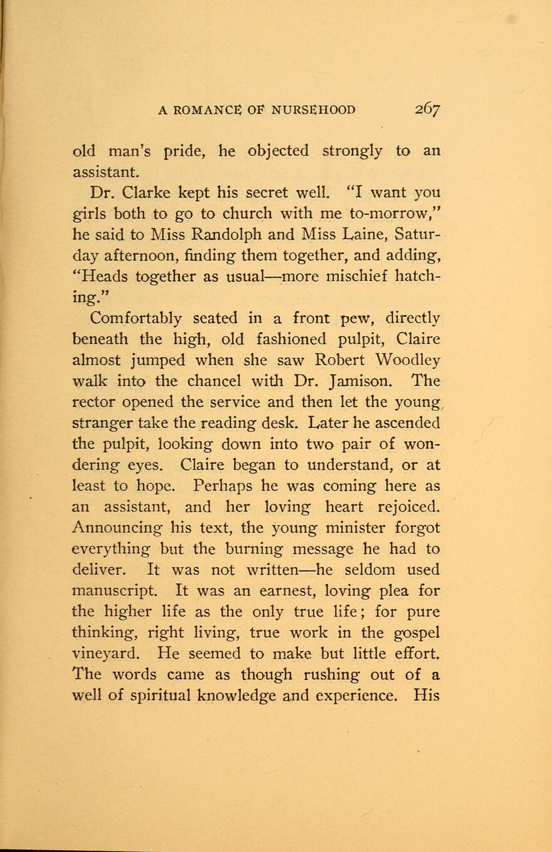 old man's pride, he objected strongly to an assistant. Dr. Clarke kept his secret well. I want you girls both to go to church with me to-morrow, he said to Miss Randolph and Miss Laine, Satur- day afternoon, finding them together, and adding, Heads together as usual—more mischief hatch- ing. Comfortably seated in a front pew, directly beneath the high, old fashioned pulpit, Claire almost jumped when she saw Robert Woodley walk into the chancel with Dr. Jamison. The rector opened the service and then let the young stranger take the reading desk. Later he ascended the pulpit, looking down into two pair of won- dering eyes. Claire began to understand, or at least to hope. Perhaps he was coming here as an assistant, and her loving heart rejoiced. Announcing his text, the young minister forgot everything but the burning message he had to deliver. It was not written—he seldom used manuscript. It was an earnest, loving plea for the higher life as the only true life; for pure thinking, right living, true work in the gospel vineyard. He seemed to make but little effort. The words came as though rushing out of a well of spiritual knowledge and experience. His