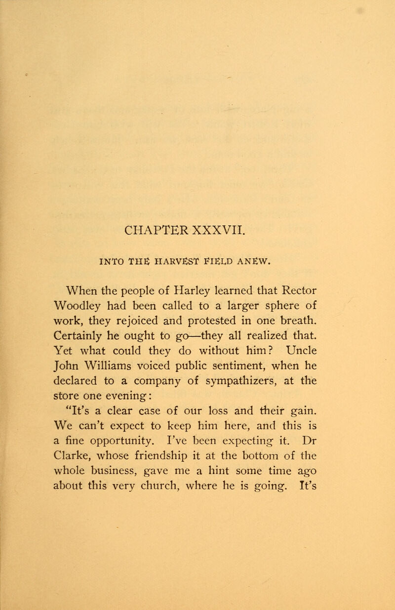 INTO THE HARVEST FHXD ANEW. When the people of Harley learned that Rector Woodley had been called to a larger sphere of work, they rejoiced and protested in one breath. Certainly he ought to go—they all realized that. Yet what could they do without him? Uncle John Williams voiced public sentiment, when he declared to a company of sympathizers, at the store one evening: It's a clear case of our loss and their gain. We can't expect to keep him here, and this is a fine opportunity. I've been expecting it. Dr Clarke, whose friendship it at the bottom of the whole business, gave me a hint some time ago about this very church, where he is going. It's