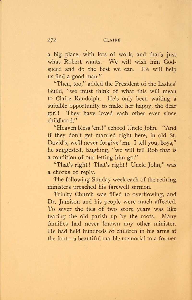 2*]2 CLAIRE a big place, with lots of work, and that's just what Robert wants. We will wish him God- speed and do the best we can. He will help us find a good man. Then, too, added the President of the Ladies' Guild, we must think of what this will mean to Claire Randolph. He's only been waiting a suitable opportunity to make her happy, the dear girl! They have loved each other ever since childhood. Heaven bless 'em! echoed Uncle John. And if they don't get married right here, in old St. David's, we'll never forgive 'em. I tell you, boys, he suggested, laughing, we will tell Rob that is a condition of our letting him go. That's right! That's right! Uncle John, was a chorus of reply. The following Sunday week each of the retiring ministers preached his farewell sermon. Trinity Church was filled to overflowing, and Dr. Jamison and his people were much affected. To sever the ties of two score years was like tearing the old parish up by the roots. Many families had never known any other minister. He had held hundreds of children in his arms at the font—a beautiful marble memorial to a former