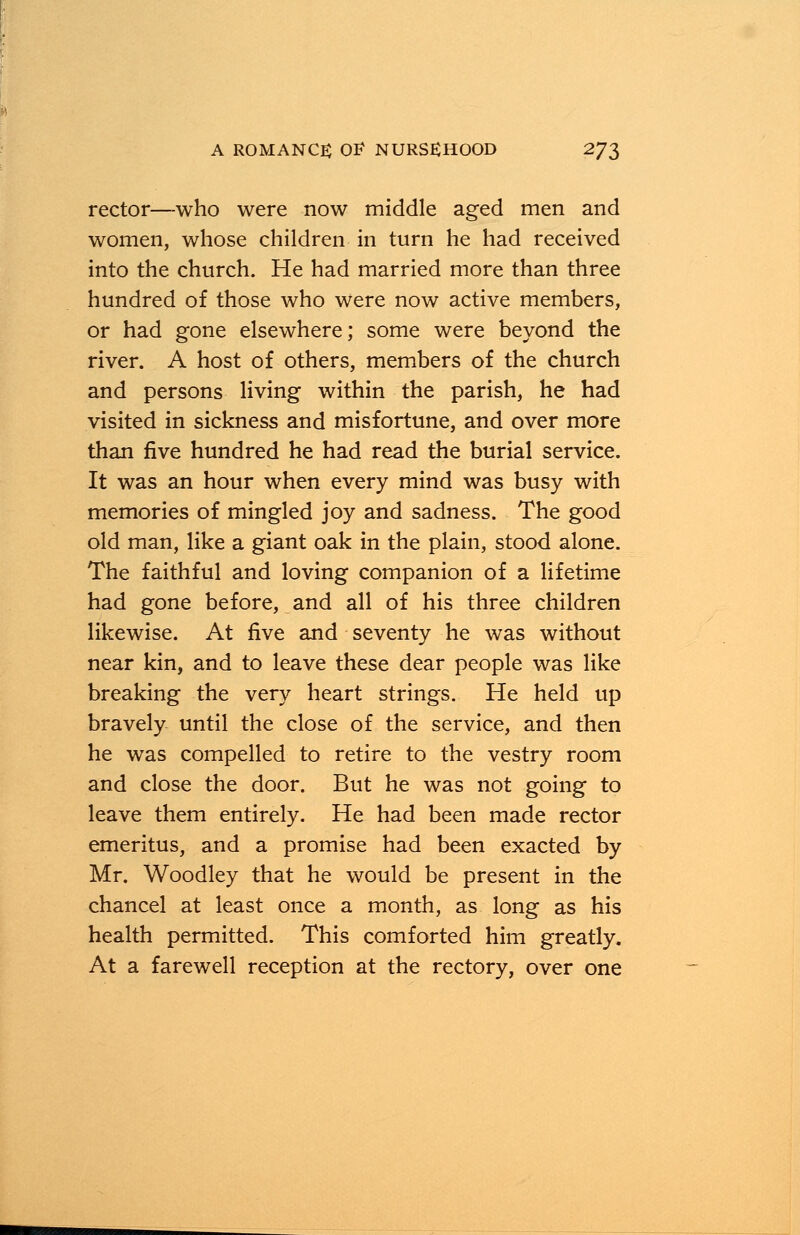 rector—-who were now middle aged men and women, whose children in turn he had received into the church. He had married more than three hundred of those who were now active members, or had gone elsewhere; some were beyond the river. A host of others, members of the church and persons living within the parish, he had visited in sickness and misfortune, and over more than five hundred he had read the burial service. It was an hour when every mind was busy with memories of mingled joy and sadness. The good old man, like a giant oak in the plain, stood alone. The faithful and loving companion of a lifetime had gone before, and all of his three children likewise. At five and seventy he was without near kin, and to leave these dear people was like breaking the very heart strings. He held up bravely until the close of the service, and then he was compelled to retire to the vestry room and close the door. But he was not going to leave them entirely. He had been made rector emeritus, and a promise had been exacted by Mr. Woodley that he would be present in the chancel at least once a month, as long as his health permitted. This comforted him greatly. At a farewell reception at the rectory, over one