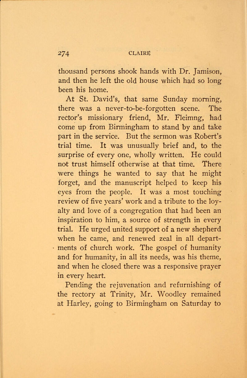 thousand persons shook hands with Dr. Jamison, and then he left the old house which had so long been his home. At St. David's, that same Sunday morning, there was a never-to-be-forgotten scene. The rector's missionary friend, Mr. Fleimng, had come up from Birmingham to stand by and take part in the service. But the sermon was Robert's trial time. It was unusually brief and, to the surprise of every one, wholly written. He could not trust himself otherwise at that time. There were things he wanted to say that he might forget, and the manuscript helped to keep his eyes from the people. It was a most touching review of five years' work and a tribute to the loy- alty and love of a congregation that had been an inspiration to him, a source of strength in every trial. He urged united support of a new shepherd when he came, and renewed zeal in all depart- ments of church work. The gospel of humanity and for humanity, in all its needs, was his theme, and when he closed there was a responsive prayer in every heart. Pending the rejuvenation and refurnishing of the rectory at Trinity, Mr. Woodley remained at Harley, going to Birmingham on Saturday to