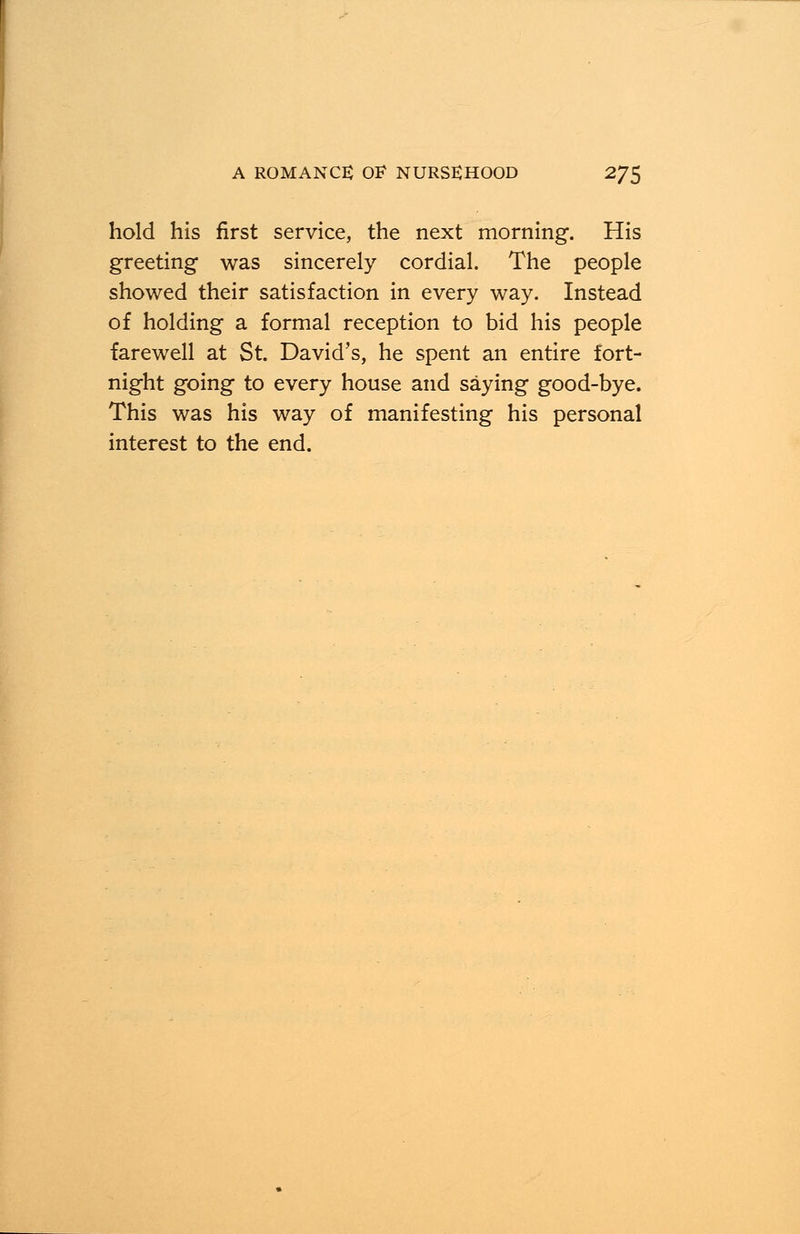 hold his first service, the next morning. His greeting was sincerely cordial. The people showed their satisfaction in every way. Instead of holding a formal reception to bid his people farewell at St. David's, he spent an entire fort- night going to every house and saying good-bye. This was his way of manifesting his personal interest to the end.