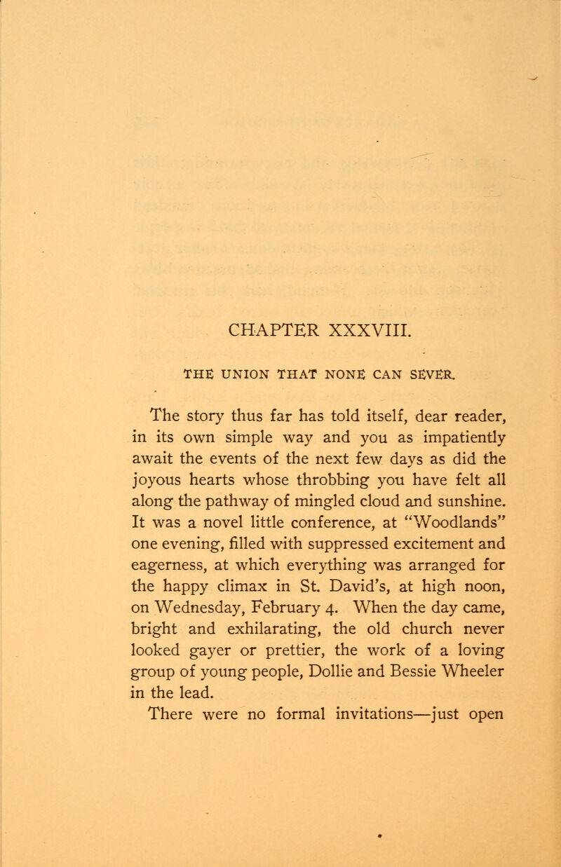 THE UNION THAT NONE CAN SEVER. The story thus far has told itself, dear reader, in its own simple way and you as impatiently await the events of the next few days as did the joyous hearts whose throbbing you have felt all along the pathway of mingled cloud and sunshine. It was a novel little conference, at Woodlands one evening, filled with suppressed excitement and eagerness, at which everything was arranged for the happy climax in St. David's, at high noon, on Wednesday, February 4. When the day came, bright and exhilarating, the old church never looked gayer or prettier, the work of a loving group of young people, Dollie and Bessie Wheeler in the lead. There were no formal invitations—just open