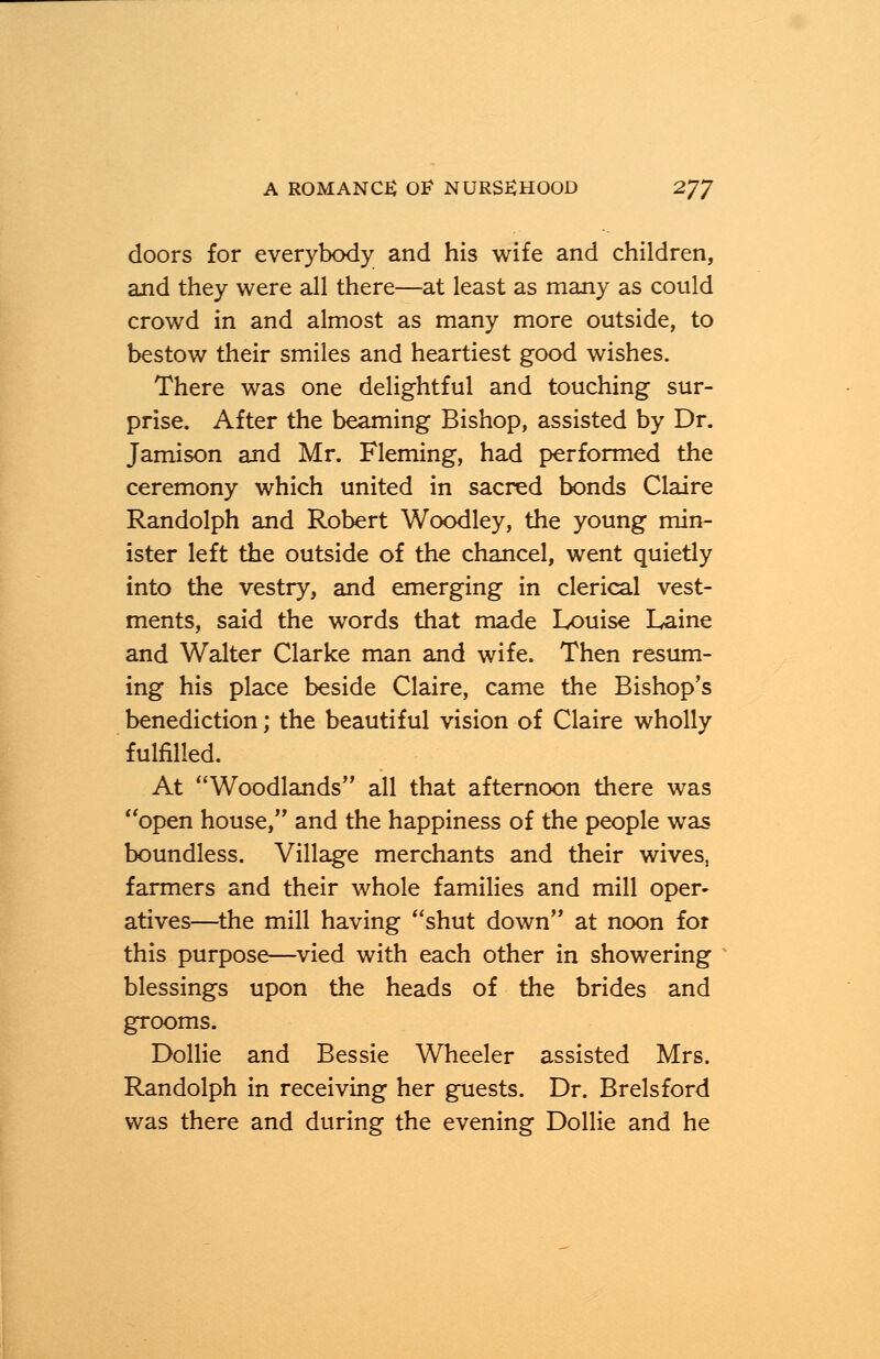 doors for everybody and his wife and children, and they were all there—at least as many as could crowd in and almost as many more outside, to bestow their smiles and heartiest good wishes. There was one delightful and touching sur- prise. After the beaming Bishop, assisted by Dr. Jamison and Mr. Fleming, had performed the ceremony which united in sacred bonds Claire Randolph and Robert Woodley, the young min- ister left the outside of the chancel, went quietly into the vestry, and emerging in clerical vest- ments, said the words that made Louise Laine and Walter Clarke man and wife. Then resum- ing his place beside Claire, came the Bishop's benediction; the beautiful vision of Claire wholly fulfilled. At Woodlands all that afternoon there was open house, and the happiness of the people was boundless. Village merchants and their wives, farmers and their whole families and mill oper- atives—the mill having shut down at noon for this purpose—vied with each other in showering blessings upon the heads of the brides and grooms. Dollie and Bessie Wheeler assisted Mrs. Randolph in receiving her guests. Dr. Brelsford was there and during the evening Dollie and he