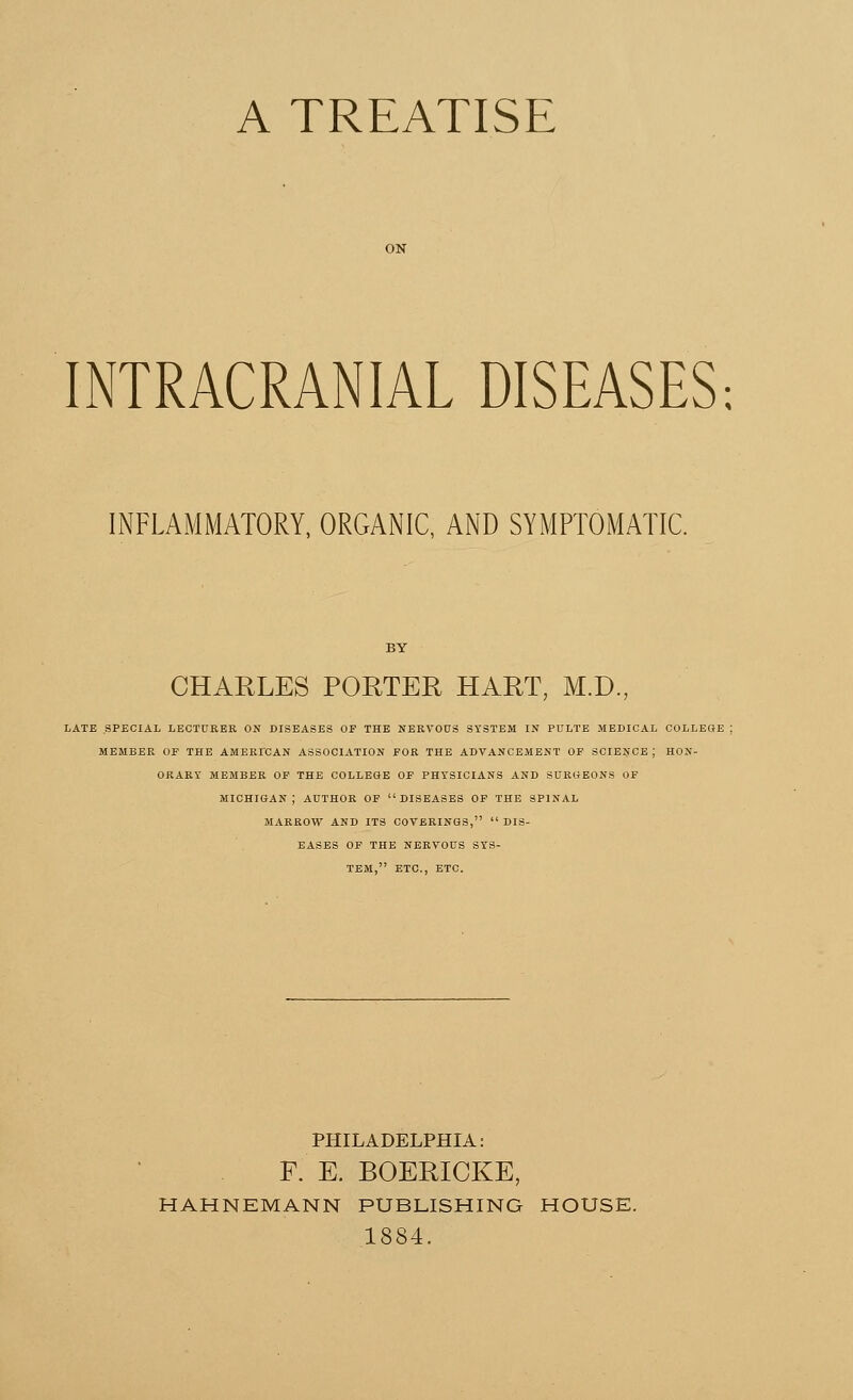 A TREATISE INTRACRANIAL DISEASES INFLAMMATORY, ORGANIC, AND SYMPTOMATIC. CHARLES PORTER HART, M.D., LATE SPECIAL LECTURER ON DISEASES OF THE NERVOUS SYSTEM IN PULTE MEDICAL COLLEGE : MEMBER OF THE AMERICAN ASSOCIATION FOR THE ADVANCEMENT OF SCIENCE J HON- ORARY MEMBER OF THE COLLEGE OF PHYSICIANS AND SURGEONS OF MICHIGAN; AUTHOR OF DISEASES OF THE SPINAL MARROW AND ITS COVERINGS,  DIS- EASES OF THE NERVOUS SYS- TEM, ETC., ETC. PHILADELPHIA: F. E. BOERICKE, HAHNEMANN PUBLISHING HOUSE. 1884.