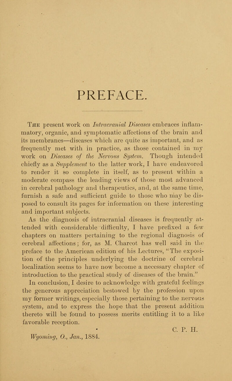 PREFACE The present work on Intracranial Diseases embraces inflam- matory, organic, and symptomatic affections of the brain and its membranes—diseases which are quite as important, and as frequently met with in practice, as those contained in my work on Diseases of the Nervous System. Though intended chiefly as a Supplement to the latter work, I have endeavored to render it so complete in itself, as to present within a moderate compass the leading views of those most advanced in cerebral pathology and therapeutics, and, at the same time, furnish a safe and sufficient guide to those who may be dis- posed to consult its pages for information on these interesting and important subjects. As the diagnosis of intracranial diseases is frequently at- tended with considerable difficulty, I have prefixed a few chapters on matters pertaining to the regional diagnosis of cerebral affections; for, as M. Charcot has well said in the preface to the American edition of his Lectures, The exposi- tion of the principles underlying the doctrine of cerebral localization seems to have now become a necessary chapter of introduction to the practical study of diseases of the brain. In conclusion, I desire to acknowledge with grateful feelings the generous appreciation bestowed by the profession upon my former writings, especially those pertaining to the nervous system, and to express the hope that the present addition thereto will be found to possess merits entitling it to a like favorable reception. C. P. H. Wyoming, 0., Jan., 1884.