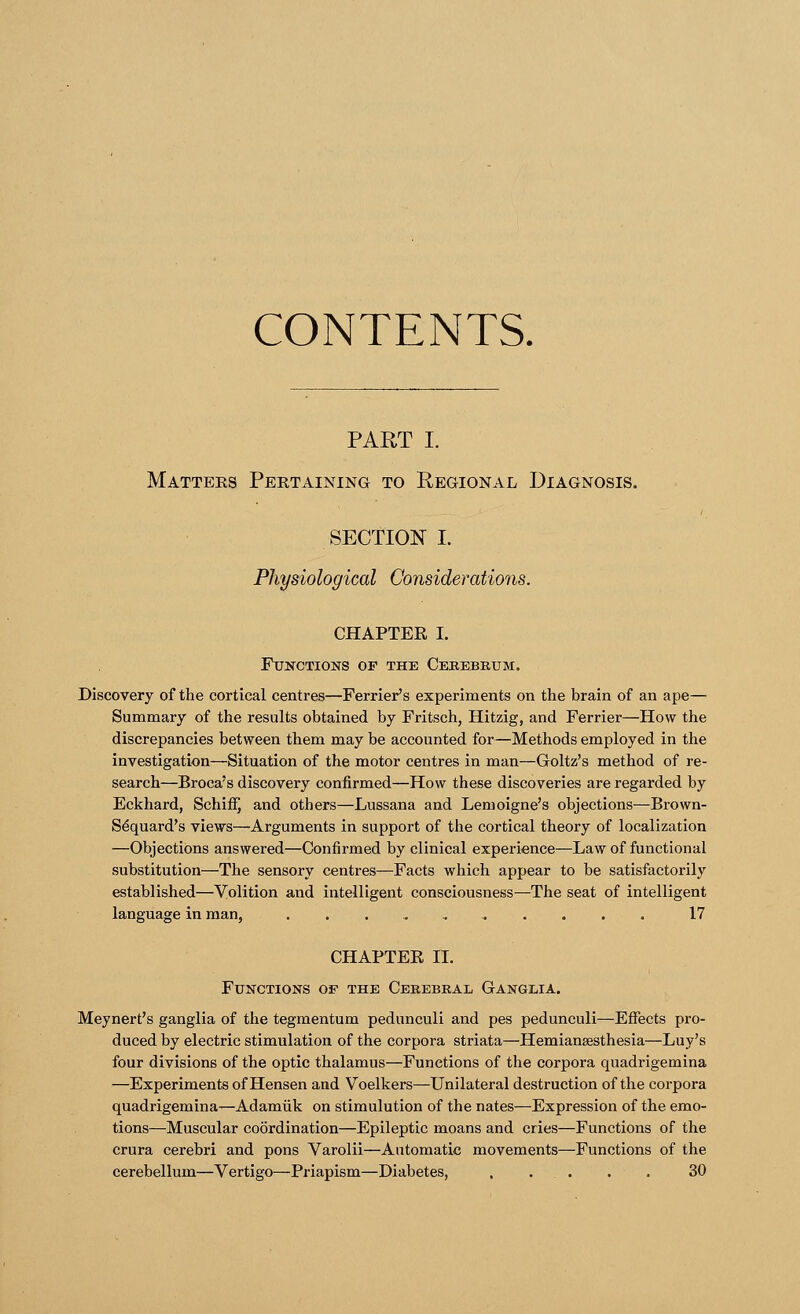 CONTENTS. PART I. Matters Pertaining to Regional Diagnosis. SECTION I. Physiological Considerations. CHAPTER I. Functions of the Cerebrum. Discovery of the cortical centres—Ferrier's experiments on the brain of an ape— Summary of the results obtained by Fritsch, Hitzig, and Ferrier—How the discrepancies between them may be accounted for—Methods employed in the investigation—Situation of the motor centres in man—Goltz's method of re- search—Broca's discovery confirmed—How these discoveries are regarded by Eckhard, Schiff) and others—Lussana and Lemoigne's objections—Brown- Sdquard's views—Arguments in support of the cortical theory of localization —Objections answered—Confirmed by clinical experience—Law of functional substitution—The sensory centres—-Facts which appear to be satisfactorily established—Volition and intelligent consciousness—The seat of intelligent language in man, 17 CHAPTEE II. Functions of the Cerebral Ganglia. Meynert's ganglia of the tegmentum pednnculi and pes pedunculi—Effects pro- duced by electric stimulation of the corpora striata—Hemianesthesia—Luy's four divisions of the optic thalamus—Functions of the corpora quadrigemina —Experiments of Hensen and Voelkers—Unilateral destruction of the corpora quadrigemina—Adamiik on stimulution of the nates—Expression of the emo- tions—Muscular coordination—Epileptic moans and cries—Functions of the crura cerebri and pons Varolii—Automatic movements—Functions of the cerebellum—Vertigo—Priapism—Diabetes, . . . . . . 30