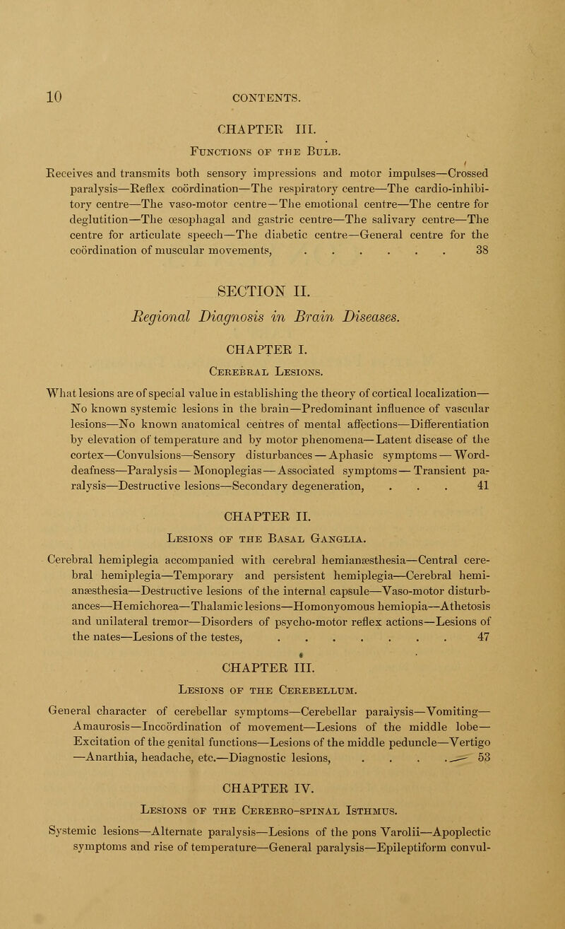 CHAPTER III. Functions or the Bulb. Receives and transmits both sensory impressions and motor impulses—Crossed paralysis—Reflex coordination—The respiratory centre—The cardio-inhibi- tory centre—The vaso-motor centre—The emotional centre—The centre for deglutition—The cesophagal and gastric centre—The salivary centre—The centre for articulate speech—The diabetic centre—General centre for the coordination of muscular movements, . 38 SECTION II. Regional Diagnosis in Brain Diseases. CHAPTER I. Cerebral Lesions. What lesions are of speci al value in establishing the theory of cortical localization— No known systemic lesions in the brain—Predominant influence of vascular lesions—No known anatomical centres of mental affections—Differentiation by elevation of temperature and by motor phenomena—Latent disease of the cortex—Convulsions—Sensory disturbances — Aphasic symptoms — Word- deafness—Paralysis — Monoplegias—Associated symptoms— Transient pa- ralysis—Destructive lesions—Secondary degeneration, ... 41 CHAPTER II. Lesions of the Basal Ganglia. Cerebral hemiplegia accompanied with cerebral hemianassthesia—Central cere- bral hemiplegia—Temporary and persistent hemiplegia—Cerebral hemi- anaesthesia—Destructive lesions of the internal capsule—Vaso-motor disturb- ances—Hemichorea—Thalamic lesions—Homonyomous hemiopia—Athetosis and unilateral tremor—Disorders of psycho-motor reflex actions—Lesions of the nates—Lesions of the testes, 47 i CHAPTER III. Lesions of the Cerebellum. General character of cerebellar symptoms—Cerebellar paralysis—Vomiting— Amaurosis—Incoordination of movement—Lesions of the middle lobe— Excitation of the genital functions—Lesions of the middle peduncle—Vertigo —Anarthia, headache, etc.—Diagnostic lesions, . . . .^— 53 CHAPTER IV. Lesions of the Cerebro-spinal Isthmus. Systemic lesions—Alternate paralysis—Lesions of the pons Varolii—Apoplectic symptoms and rise of temperature—General paralysis—Epileptiform convul-