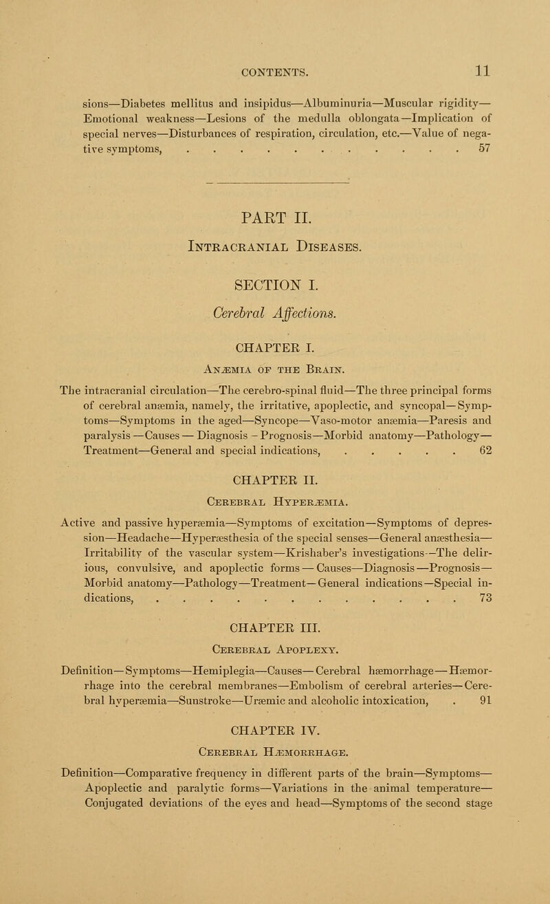 sions—Diabetes mellitus and insipidus—Albuminuria—Muscular rigidity— Emotional weakness—Lesions of the medulla oblongata—Implication of special nerves—Disturbances of respiration, circulation, etc.—Value of nega- tive symptoms, 57 PART II. Intracranial Diseases. SECTION I. Cerebral CHAPTER I. Anjemia of the Brain. The intracranial circulation—The cerebro-spinal fluid—The three principal forms of cerebral anaemia, namely, the irritative, apoplectic, and syncopal—Symp- toms—Symptoms in the aged—Syncope—Vaso-motor anaemia—Paresis and paralysis —Causes — Diagnosis - Prognosis—Morbid anatomy—Pathology— Treatment—General and special indications, 62 CHAPTER II. Cerebral Hyperemia. Active and passive hyperemia—Symptoms of excitation—Symptoms of depres- sion—Headache—Hyperesthesia of the special senses—General anaesthesia— Irritability of the vascular system—Krishaber's investigations—The delir- ious, convulsive, and apoplectic forms — Causes—Diagnosis—Prognosis— Morbid anatomy—Pathology—Treatment—General indications—Special in- dications, 73 CHAPTER III. Cerebral Apoplexy. Definition—Symptoms—Hemiplegia—Causes—Cerebral haemorrhage—Haemor- rhage into the cerebral membranes—Embolism of cerebral arteries—Cere- bral hyperemia—Sunstroke—Uremic and alcoholic intoxication, . 91 CHAPTER IV. Cerebral Hemorrhage. Definition—Comparative frequency in different parts of the brain—Symptoms— Apoplectic and paralytic forms—Variations in the animal temperature— Conjugated deviations of the eyes and head—Symptoms of the second stage