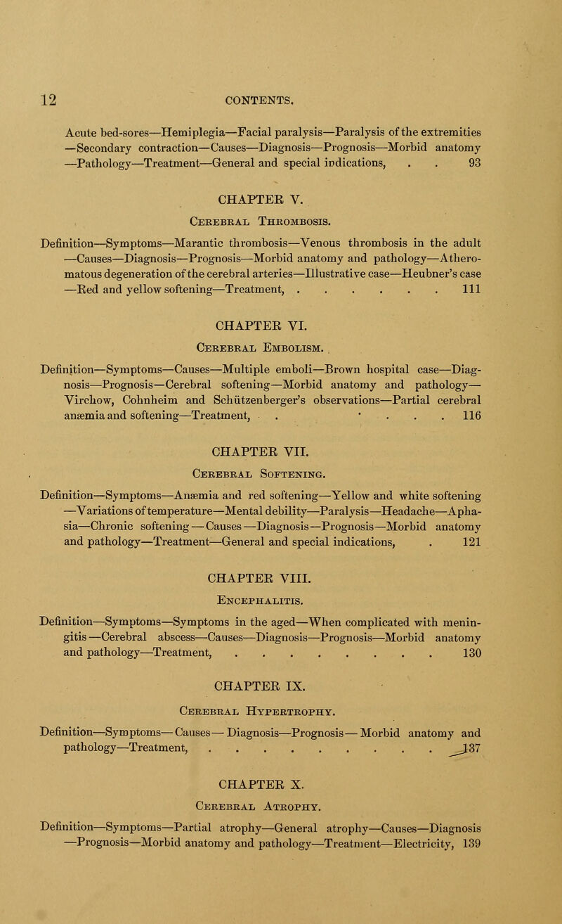 Acute bed-sores—Hemiplegia—Facial paralysis—Paralysis of the extremities —Secondary contraction—Causes—Diagnosis—Progn osis—Morbid anatomy —Pathology—Treatment—General and special indications, . . 93 CHAPTEE V. Cerebral Thrombosis. Definition—Symptoms—Marantic thrombosis—Venous thrombosis in the adult —Causes—Diagnosis—Prognosis—Morbid anatomy and pathology—Athero- matous degeneration of the cerebral arteries—Illustrative case—Heubner's case —Eed and yellow softening—Treatment, Ill CHAPTEE VI. Cerebral Embolism. , Definition—Symptoms—Causes—Multiple emboli—Brown hospital case—Diag- nosis—Prognosis—Cerebral softening—Morbid anatomy and pathology— Virchow, Cohnheim and Schutzenberger's observations—Partial cerebral anaemia and softening—Treatment, . ... 116 CHAPTEE VII. Cerebral Softening. Definition—Symptoms—Anaemia and red softening—Yellow and white softening —Variations of temperature—Mental debility—Paralysis—Headache—Apha- sia—Chronic softening—Causes—Diagnosis—Prognosis—Morbid anatomy and pathology—Treatment—General and special indications, . 121 CHAPTEE VIII. Encephalitis. Definition—Symptoms—Symptoms in the aged—When complicated with menin- gitis —Cerebral abscess—Causes—Diagnosis—Prognosis—Morbid anatomy and pathology—Treatment, 130 CHAPTEE IX. Cerebral Hypertrophy. Definition—Symptoms—Causes— Diagnosis—Prognosis— Morbid anatomy and pathology—Treatment, ^_J37 CHAPTEE X. Cerebral Atrophy. Definition—Symptoms—Partial atrophy—General atrophy—Causes—Diagnosis —Prognosis—Morbid anatomy and pathology—Treatment—Electricity, 139
