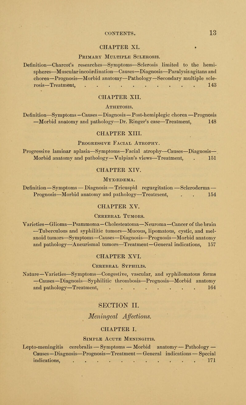 CHAPTER XL Primary Multiple Sclerosis. Definition—Charcot's researches—Symptoms—Sclerosis limited to the hemi- spheres—Muscular incoordination—Causes—Diagnosis—Paralysis agitans and chorea—Prognosis—Morbid anatomy—Pathology—Secondary multiple scle- rosis—Treatment, 143 CHAPTER XII. Athetosis. Definition—Symptoms —Causes —Diagnosis—Post-hemiplegic chorea —Prognosis —Morbid anatomy and pathology—Dr. Ringer's case—Treatment, 148 CHAPTER XIII. Progressive Facial Atrophy. Progressive laminar aplasia—Symptoms—Facial atrophy—Causes—Diagnosis—. Morbid anatomy and pathology—Vulpian's views—Treatment, . 151 CHAPTER XIV. Myxedema. Definition—Symptoms — Diagnosis — Tricuspid regurgitation — Scleroderma— Prognosis—Morbid anatomy and pathology—Treatment, . . 154 CHAPTER XV. Cerebral Tumors. Varieties—Glioma—Psammoma—Cholesteatoma—Neuroma—Cancer of the brain —Tuberculous and syphilitic tumors—Mucous, lipomatous, cystic, and mel- anoid tumors—Symptoms—Causes—Diagnosis—Prognosis—Morbid anatomy and pathology—Aneurismal tumors—Treatment—General indications, 157 CHAPTER XVI. Cerebral Syphilis. Nature—Varieties—Symptoms—Congestive, vascular, and syphilomatous forms sis—Syphilitic thrombosis—Prognosis—Morbid anatomy and pathology—Treatment, 164 SECTION II. Meningeal CHAPTER I. Simple Acute Meningitis. Lepto-meningitis cerebralis — Symptoms — Morbid anatomy— Pathology — Causes—Diagnosis—Prognosis—Treatment — General indications — Special indications, 171