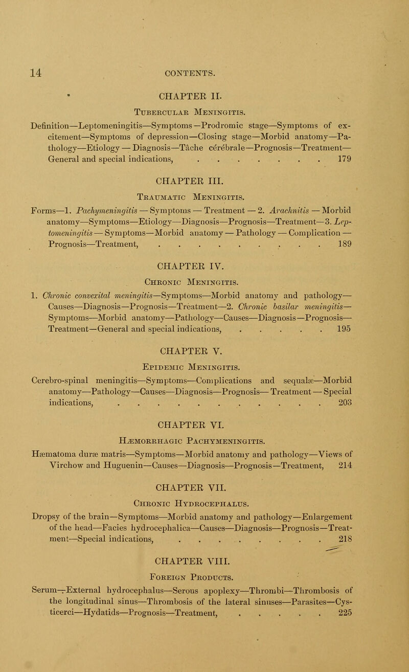 CHAPTER II. Tubercular Meningitis. Definition—Leptomeningitis—Symptoms—Prodromic stage—Symptoms of ex- citement—Symptoms of depression—Closing stage—Morbid anatomy—Pa- thology—Etiology — Diagnosis—T^che cerebrale—Prognosis—Treatment— General and special indications, 179 CHAPTER III. Traumatic Meningitis. Forms—1. Pachymeningitis — Symptoms — Treatment — 2. Arachnitis — Morbid anatomy—Symptoms—Etiology—Diagnosis—Prognosis—Treatment—3. Lep- tomeningitis — Symptoms—Morbid anatomy — Pathology — Complication — Prognosis—Treatment, 189 CHAPTER IV. Chronic Meningitis. 1. Chronic convexital meningitis—Symptoms—Morbid anatomy and pathology— Causes—Diagnosis—Prognosis—Treatment—-2. Chronic basilar meningitis— Symptoms—Morbid anatomy—Pathology—Causes—Diagnosis—Prognosis— Treatment—General and special indications, 195 CHAPTER V. Epidemic Meningitis. Cerebro-spinal meningitis—Symptoms—Complications and sequalre—Morbid anatomy—Pathology—Causes—Diagnosis—Prognosis— Treatment — Special indications, 203 CHAPTER VI. HEMORRHAGIC PACHYMENINGITIS. Hsematoma durse matris—Symptoms—Morbid anatomy and pathology—Views of Virchow and Huguenin—Causes—Diagnosis—Prognosis—Treatment, 214 CHAPTER VII. Chronic Hydrocephalus. Dropsy of the brain—Symptoms—Morbid anatomy and pathology—Enlargement of the head—Facies hydrocephalica—Causes—Diagnosis—Prognosis—Treat- ment—Special indications, 218 CHAPTER VIII. Foreign Products. Serum—External hydrocephalus—Serous apoplexy—Thrombi—Thrombosis of the longitudinal sinus—Thrombosis of the lateral sinuses—Parasites—Cys- ticerci—Hydatids—Prognosis—Treatment, 225