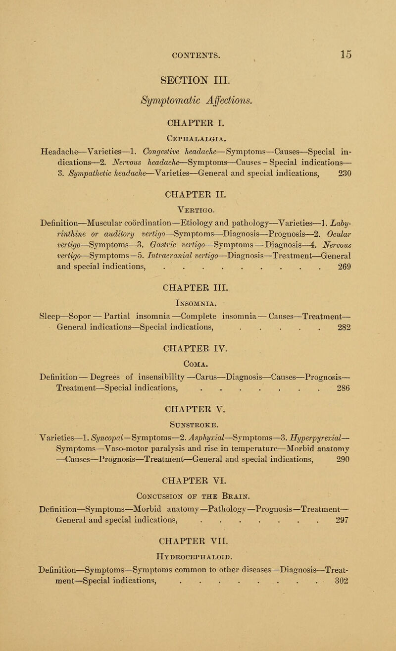 SECTION III. Symptomatic Affections. CHAPTER I. Cephalalgia. Headache—Varieties—1. Congestive headache—Symptoms—Causes—Special in- dications—2. Nervous headache—Symptoms—Causes - Special indications— 3. Sympathetic headache—Varieties—General and special indications, 230 CHAPTER II. Vertigo. Definition—Muscular coordination—Etiology and pathology—Varieties—1. Laby- rinthine or auditory vertigo—Symptoms—Diagnosis—Prognosis—2. Ocular vertigo—Symptoms—3. Gastric vertigo—Symptoms — Diagnosis—4. Nervous vertigo—Symptoms—5. Intracranial vertigo—Diagnosis—Treatment—General and special indications, . 269 CHAPTER III. Insomnia. Sleep—Sopor — Partial insomnia —Complete insomnia — Causes—Treatment— General indications—Special indications, CHAPTER IV. Coma. Definition — Degrees of insensibility —Carus—Diagnosis—Causes—Prognosis— Treatment—Special indications, . . . . . . . 286 CHAPTER V. Sunstroke. Varieties—1. Syncopal—Symptoms—2. Asphyxial—Symptoms—3. Hyperpyrexial— Symptoms—Vaso-motor paralysis and rise in temperature—Morbid anatomy —Causes—Prognosis—Treatment—General and special indications, 290 CHAPTER VI. Concussion of the Brain. Definition—Symptoms—Morbid anatomy—Pathology—Prognosis—Treatment— General and special indications, 297 CHAPTER VII. Hydrocephaloid. Definition—Symptoms—Symptoms common to other diseases—Diagnosis—Treat- ment—Special indications, . . . 302