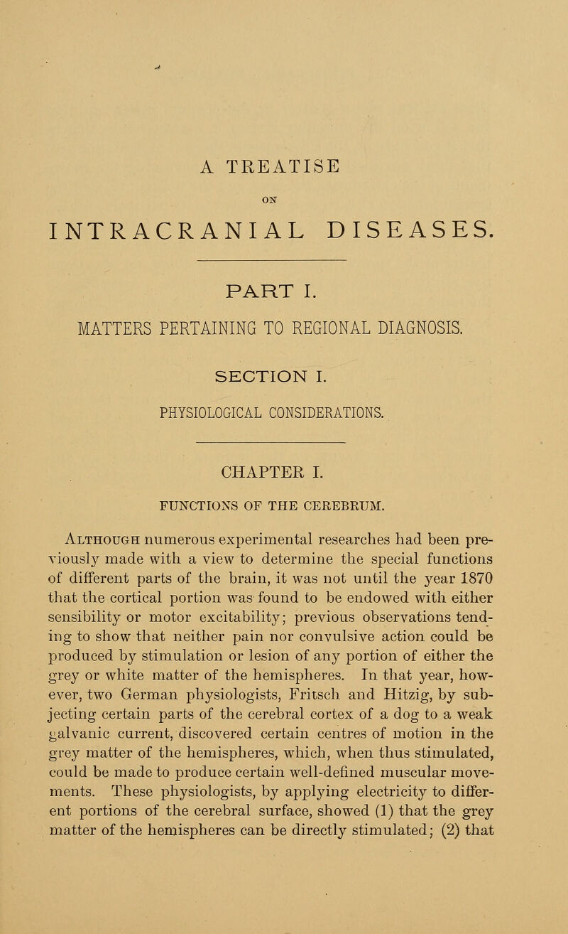 A TREATISE INTRACRANIAL DISEASES, PART I. MATTERS PERTAINING TO REGIONAL DIAGNOSIS. SECTION I. PHYSIOLOGICAL CONSIDERATIONS. CHAPTER I. FUNCTIONS OF THE CEREBRUM. Although numerous experimental researches had been pre- viously made with a view to determine the special functions of different parts of the brain, it was not until the year 1870 that the cortical portion was found to be endowed with either sensibility or motor excitability; previous observations tend- ing to show that neither pain nor convulsive action could be produced by stimulation or lesion of any portion of either the grey or white matter of the hemispheres. In that year, how- ever, two German pl^siologists, Fritsch and Hitzig, by sub- jecting certain parts of the cerebral cortex of a dog to a weak galvanic current, discovered certain centres of motion in the grey matter of the hemispheres, which, when thus stimulated, could be made to produce certain well-defined muscular move- ments. These physiologists, by applying electricity to differ- ent portions of the cerebral surface, showed (1) that the grey matter of the hemispheres can be directly stimulated; (2) that
