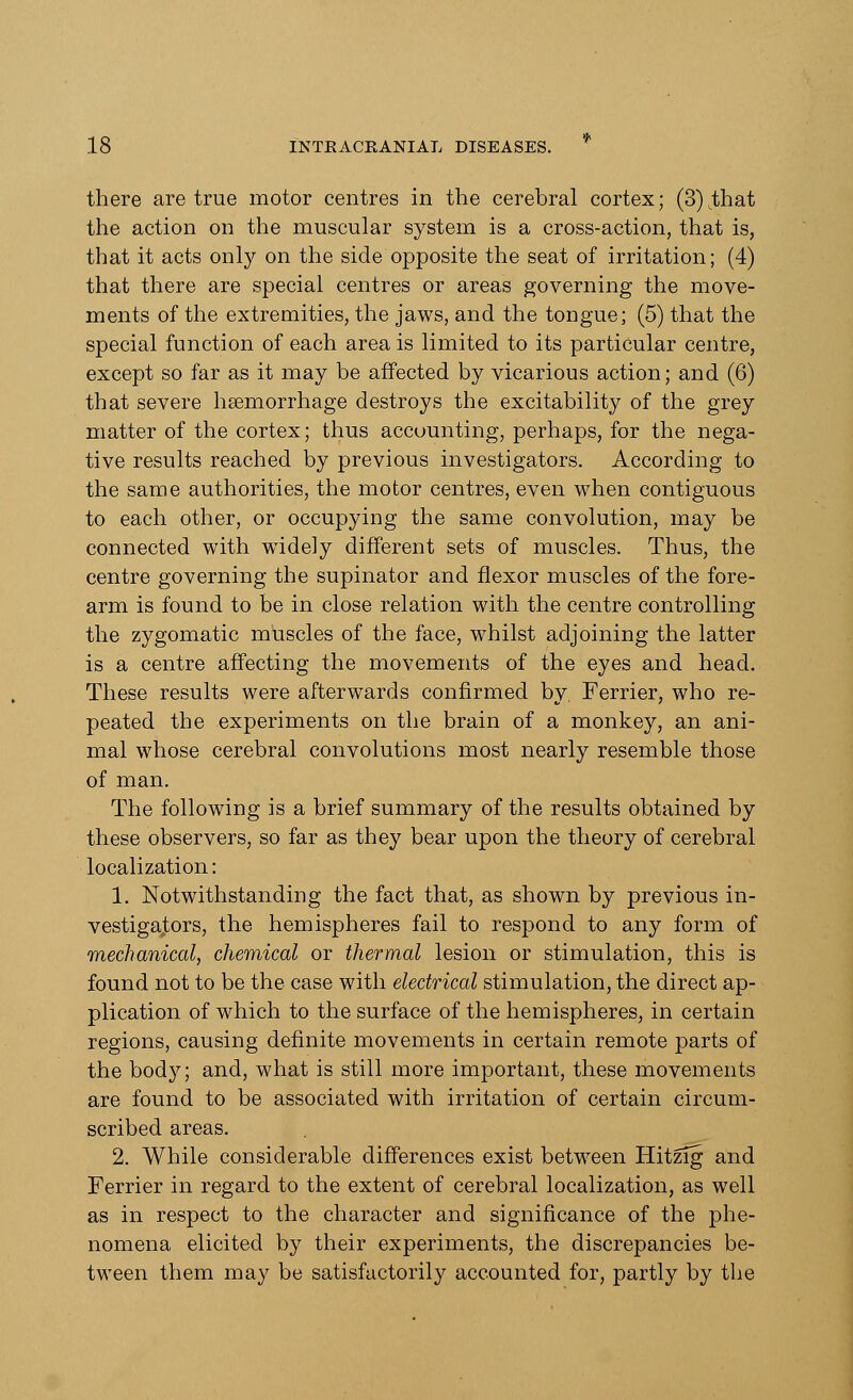 there are true motor centres in the cerebral cortex; (3) .that the action on the muscular system is a cross-action, that is, that it acts only on the side opposite the seat of irritation; (4) that there are special centres or areas governing the move- ments of the extremities, the jaws, and the tongue; (5) that the special function of each area is limited to its particular centre, except so far as it may be affected by vicarious action; and (6) that severe haemorrhage destroys the excitability of the grey matter of the cortex; thus accounting, perhaps, for the nega- tive results reached by previous investigators. According to the same authorities, the motor centres, even when contiguous to each other, or occupying the same convolution, may be connected with widely different sets of muscles. Thus, the centre governing the supinator and flexor muscles of the fore- arm is found to be in close relation with the centre controlling the zygomatic muscles of the face, whilst adjoining the latter is a centre affecting the movements of the eyes and head. These results were afterwards confirmed by. Ferrier, who re- peated the experiments on the brain of a monkey, an ani- mal whose cerebral convolutions most nearly resemble those of man. The following is a brief summary of the results obtained by these observers, so far as they bear upon the theory of cerebral localization: 1. Notwithstanding the fact that, as shown by previous in- vestigators, the hemispheres fail to respond to any form of mechanical, chemical or thermal lesion or stimulation, this is found not to be the case with electrical stimulation, the direct ap- plication of which to the surface of the hemispheres, in certain regions, causing definite movements in certain remote parts of the body; and, what is still more important, these movements are found to be associated with irritation of certain circum- scribed areas. 2. While considerable differences exist between Hitzig and Ferrier in regard to the extent of cerebral localization, as well as in respect to the character and significance of the phe- nomena elicited by their experiments, the discrepancies be- tween them may be satisfactorily accounted for, partly by the