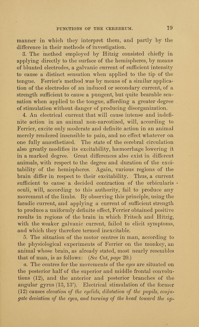 manner in which they interpret them, and partly by the difference in their methods of investigation. 3. The method employed by Hitzig consisted chiefly in applying directly to the surface of the hemispheres, by means of blunted electrodes, a galvanic current of sufficient intensity to cause a distinct sensation when applied to the tip of the tongue. Ferrier's method was by means of a similar applica- tion of the electrodes of an induced or secondary current, of a strength sufficient to cause a pungent, but quite bearable sen- sation when applied to the tongue, affording a greater degree of stimulation without danger of producing disorganization. 4. An electrical current that will cause intense and indefi- nite action in an animal non-narcotized, will, according to Ferrier, excite only moderate and definite action in an animal merely rendered insensible to pain, and no effect whatever on one fully anaesthetized. The state of the cerebral circulation also greatly modifies its excitability, haemorrhage lowering it in a marked degree. Great differences also exist in different animals, with respect to the degree and duration of the exci- tability of the hemispheres. Again, various regions of the brain differ in respect to their excitability. Thus, a current sufficient to cause' a decided contraction of the orbicularis oculi, will, according to this authority, fail to produce any movement of the limbs. By observing this principle, using the faradic current, and applying a current of sufficient strength to produce a uniformly definite effect, Ferrier obtained positive results in regions of the brain in which Fritsch and Hitzig, with the weaker galvanic current, failed to elicit symptoms, and which they therefore termed inexcitable. 5. The situation of the motor centres in man, according to the physiological experiments of Ferrier on the monkey, an animal whose brain, as already stated, most nearly resembles that of man, is as follows: (See Cut, page 20.) a. The centres forthe movements of the eyes are situated on the posterior half of the superior and middle frontal convolu- tions (12), and the anterior and posterior branches of the angular gyrus (13, 13'). Electrical stimulation of the former (12) causes elevation of the eyelids, dilatation of the pupils, conju- gate deviation of the eyes, and turning of the head toward the op-