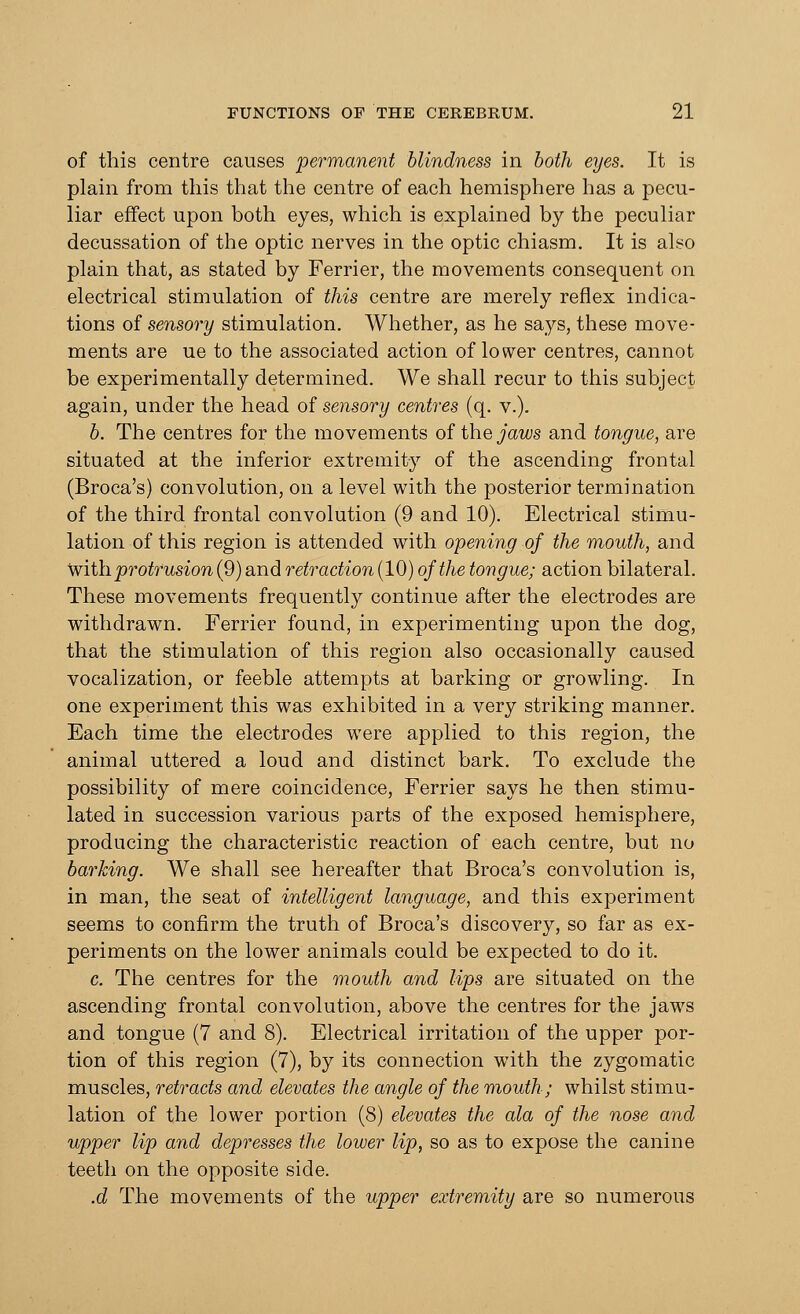of this centre causes permanent blindness in both eyes. It is plain from this that the centre of each hemisphere has a pecu- liar effect upon both eyes, which is explained by the peculiar decussation of the optic nerves in the optic chiasm. It is also plain that, as stated by Ferrier, the movements consequent on electrical stimulation of this centre are merely reflex indica- tions of sensory stimulation. Whether, as he says, these move- ments are ue to the associated action of lower centres, cannot be experimentally determined. We shall recur to this subject again, under the head of sensory centres (q. v.). b. The centres for the movements of the jaws and. tongue, are situated at the inferior extremity of the ascending frontal (Broca's) convolution, on a level with the posterior termination of the third frontal convolution (9 and 10). Electrical stimu- lation of this region is attended with opening of the mouth, and with, protrusion (9) and retraction (10) of the tongue; action bilateral. These movements frequently continue after the electrodes are withdrawn. Ferrier found, in experimenting upon the dog, that the stimulation of this region also occasionally caused vocalization, or feeble attempts at barking or growling. In one experiment this was exhibited in a very striking manner. Each time the electrodes were applied to this region, the animal uttered a loud and distinct bark. To exclude the possibility of mere coincidence, Ferrier says he then stimu- lated in succession various parts of the exposed hemisphere, producing the characteristic reaction of each centre, but no barking. We shall see hereafter that Broca's convolution is, in man, the seat of intelligent language, and this experiment seems to confirm the truth of Broca's discovery, so far as ex- periments on the lower animals could be expected to do it. c. The centres for the mouth and lips are situated on the ascending frontal convolution, above the centres for the jaws and tongue (7 and 8). Electrical irritation of the upper por- tion of this region (7), by its connection with the zygomatic muscles, retracts and elevates the angle of the mouth; whilst stimu- lation of the lower portion (8) elevates the ala of the nose and upper lip and depresses the lower lip, so as to expose the canine teeth on the opposite side. .d The movements of the upper extremity are so numerous